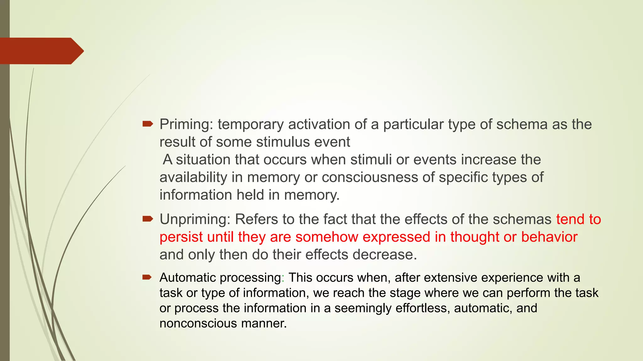  Priming: temporary activation of a particular type of schema as the
result of some stimulus event
A situation that occurs when stimuli or events increase the
availability in memory or consciousness of specific types of
information held in memory.
 Unpriming: Refers to the fact that the effects of the schemas tend to
persist until they are somehow expressed in thought or behavior
and only then do their effects decrease.
 Automatic processing: This occurs when, after extensive experience with a
task or type of information, we reach the stage where we can perform the task
or process the information in a seemingly effortless, automatic, and
nonconscious manner.
 