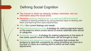 Defining Social Cognition
 The manner in which we interpret, analize, remember, and use
information about the social world.
 Heuristics drawing interferences in a rapid and efficient manner
/ method of solving problems by using practical ways of dealing with
them and learning from past experiences.
 Affect Our current feelings and moods.
 Representativeness heuristic A strategy for making judgments based
on the extent to which current stimuli or events resemble other stimuli
or categories.
 Availability heuristic: A strategy for making judgments on the basis of
how easily specific kinds of information can be brought to mind.
 Anchoring and adjustment heuristic: A heuristic that involves the
tendency to deal with uncertainity by using something we know as a
(number of value) as a starting point to which we then make
adjustments..
 