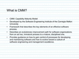 What is CMM?
• CMM: Capability Maturity Model
• Developed by the Software Engineering Institute of the Carnegie Mellon
University
• Framework that describes the key elements of an effective software
process.
• Describes an evolutionary improvement path for software organizations
from an ad hoc, immature process to a mature, disciplined one.
• Provides guidance on how to gain control of processes for developing
and maintaining software and how to evolve toward a culture of
software engineering and management excellence.
 