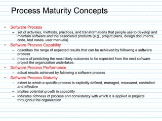 Process Maturity Concepts
• Software Process
– set of activities, methods, practices, and transformations that people use to develop and
maintain software and the associated products (e.g., project plans, design documents,
code, test cases, user manuals)
• Software Process Capability
– describes the range of expected results that can be achieved by following a software
process
– means of predicting the most likely outcomes to be expected from the next software
project the organization undertakes
• Software Process Performance
– actual results achieved by following a software process
• Software Process Maturity
– extent to which a specific process is explicitly defined, managed, measured, controlled
and effective
– implies potential growth in capability
– indicates richness of process and consistency with which it is applied in projects
throughout the organization
 