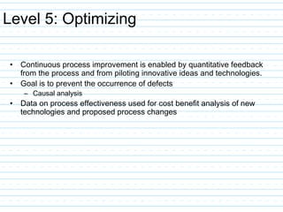 Level 5: Optimizing
• Continuous process improvement is enabled by quantitative feedback
from the process and from piloting innovative ideas and technologies.
• Goal is to prevent the occurrence of defects
– Causal analysis
• Data on process effectiveness used for cost benefit analysis of new
technologies and proposed process changes
 