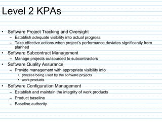 Level 2 KPAs
• Software Project Tracking and Oversight
– Establish adequate visibility into actual progress
– Take effective actions when project’s performance deviates significantly from
planned
• Software Subcontract Management
– Manage projects outsourced to subcontractors
• Software Quality Assurance
– Provide management with appropriate visibility into
• process being used by the software projects
• work products
• Software Configuration Management
– Establish and maintain the integrity of work products
– Product baseline
– Baseline authority
 