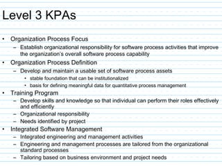 Level 3 KPAs
• Organization Process Focus
– Establish organizational responsibility for software process activities that improve
the organization’s overall software process capability
• Organization Process Definition
– Develop and maintain a usable set of software process assets
• stable foundation that can be institutionalized
• basis for defining meaningful data for quantitative process management
• Training Program
– Develop skills and knowledge so that individual can perform their roles effectively
and efficiently
– Organizational responsibility
– Needs identified by project
• Integrated Software Management
– Integrated engineering and management activities
– Engineering and management processes are tailored from the organizational
standard processes
– Tailoring based on business environment and project needs
 
