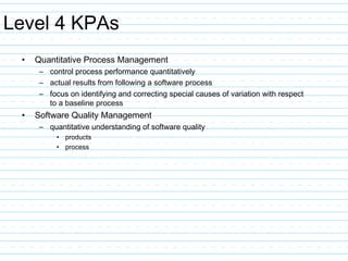 Level 4 KPAs
• Quantitative Process Management
– control process performance quantitatively
– actual results from following a software process
– focus on identifying and correcting special causes of variation with respect
to a baseline process
• Software Quality Management
– quantitative understanding of software quality
• products
• process
 