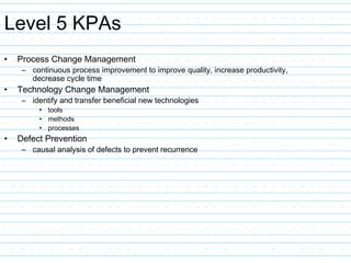 Level 5 KPAs
• Process Change Management
– continuous process improvement to improve quality, increase productivity,
decrease cycle time
• Technology Change Management
– identify and transfer beneficial new technologies
• tools
• methods
• processes
• Defect Prevention
– causal analysis of defects to prevent recurrence
 