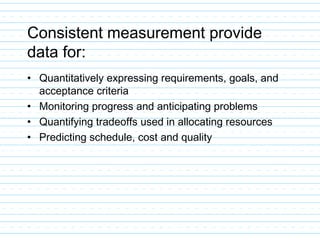 Consistent measurement provide
data for:
• Quantitatively expressing requirements, goals, and
acceptance criteria
• Monitoring progress and anticipating problems
• Quantifying tradeoffs used in allocating resources
• Predicting schedule, cost and quality
 