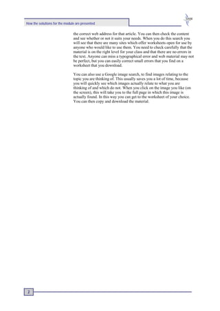 How the solutions for the module are presented

                               the correct web address for that article. You can then check the content
                               and see whether or not it suits your needs. When you do this search you
                               will see that there are many sites which offer worksheets open for use by
                               anyone who would like to use them. You need to check carefully that the
                               material is on the right level for your class and that there are no errors in
                               the text. Anyone can miss a typographical error and web material may not
                               be perfect, but you can easily correct small errors that you find on a
                               worksheet that you download.

                               You can also use a Google image search, to find images relating to the
                               topic you are thinking of. This usually saves you a lot of time, because
                               you will quickly see which images actually relate to what you are
                               thinking of and which do not. When you click on the image you like (on
                               the screen), this will take you to the full page in which this image is
                               actually found. In this way you can get to the worksheet of your choice.
                               You can then copy and download the material.




 2
 