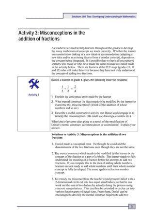 Solutions Unit Two: Developing Understanding in Mathematics




Activity 3: Misconceptions in the
addition of fractions
                 As teachers, we need to help learners throughout the grades to develop
                 the many mathematical concepts we teach correctly. Whether the learner
                 uses assimilation (taking in a new idea) or accommodation (adapting a
                 new idea and/or an existing idea to form a broader concept), depends on
                 the concept being integrated. It is possible that we have all encountered
                 learners who make or who have made the same mistake as Daniel made
                 in the activity below. There are learners at the FET stage (grades 10, 11
                 and 12) who still make this error because they have not truly understood
                 the concept of adding two fractions.

                 Daniel, a learner in grade 4, gives the following incorrect response

                          1 1   2
                           +  =
                          2 2   4
    Activity 3
                 1 Explain the conceptual error made by the learner
                 2 What mental construct (or idea) needs to be modified by the learner to
                   overcome this misconception? (Think of the addition of whole
                   numbers and so on.)
                 3 Describe a useful constructive activity that Daniel could engage in to
                   remedy the misconception. (He could use drawings, counters etc.)
                 What kind of process takes place as a result of the modification of
                 Daniel's mental construct: accommodation or assimilation? Explain your
                 answer.

                 Solutions to Activity 3: Misconceptions in the addition of two
                 fractions

                 1. Daniel made a conceptual error. He thought he could add the
                    denominators of the two fractions even 'though they are not the same.

                 2. The mental construct which needs to be modified by the learner is the
                    concept of the fraction as a part of a whole. The learner needs to fully
                    understand the meaning of a fraction before he attempts to add two
                    fractions. If you compare this to the idea of adding whole numbers,
                    learners are not ready to add whole numbers until their whole number
                    concept is fully developed. The same applies to fraction number
                    concept.

                 3. To remedy the misconception, the teacher could present Daniel with a
                    2-dimensional circle cut into two equal sized halves, so that he can
                    work out the sum of two halves by actually doing the process using
                    concrete manipulatives. This can then be extended to circles cut into
                    various fraction parts of equal sizes. From there, Daniel can be
                    encouraged to develop the mental construct required to add two



                                                                                          5
 