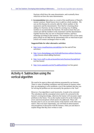 6   Unit Two Solutions: Developing Understanding in Mathematics   Error! No text of specified style in document.


                               fractions which have the same denominator, and eventually those
                               which do not have the same denominators.

                           4. Accommodation takes place as a result of the modification of Daniel's
                              mental construct. Daniel knows how to add two whole numbers. We
                              can see this because he correctly adds the whole numbers in the
                              numerators and the denominators. Now that he is learning about
                              adding two fractions, he has to alter his existing way of adding
                              numbers to accommodate the fractions. He needs to learn that you
                              cannot just add the numbers in the numerators and the denominators
                              together because they are now in fractional notation, and have
                              meanings according to that notation. The numerator tells us how many
                              parts (which we do add) but the denominator tells us what kind of part
                              (which will remain unchanged when we add).

                           Suggested links for other alternative activities:

                           • http://www.visualfractions.com/add.htm (on line and off line
                             activities)

                           • http://www.themathpage.com/Arith/add-fractions-subtract-fractions-
                             1.htm (lessons about adding fractions)

                           • http://www.staff.vu.edu.au/mcaonline/units/fractions/fractadd.html
                             (on line lesson)

                           • http://www.aaamath.com/fra57a-addfractld.html (on line game)




Activity 4: Subtraction using the
vertical algorithm
                           We need to be open to ideas and solutions presented by our learners.
                           There is value in building confidence and self-esteem in learners when
                           they are attempting to solve problems, even if the methods that they use
                           for solving the problem are not necessarily the quickest or the ‘best’.

                           However, if an algorithm is used incorrectly, it needs to be corrected.
                           The calculation and the conceptual errors need to be corrected in the
                           learner's existing knowledge, otherwise the learner will encounter major
                           problems in the future. You as the teacher need to be on the lookout for
                           errors and misconceptions which need to be addressed. These will
                           become clear to you as you look closely at the learners work when you
                           mark it. But even more importantly, you will find out about learners
                           misconceptions in discussion with the learners, when you ask them to
                           explain things that they have written or said.




6
 