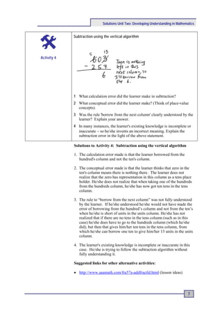 Solutions Unit Two: Developing Understanding in Mathematics


             Subtraction using the vertical algorithm




Activity 4




             1 What calculation error did the learner make in subtraction?
             2 What conceptual error did the learner make? (Think of place-value
               concepts).
             3 Was the rule 'borrow from the next column' clearly understood by the
               learner? Explain your answer.
             4 In many instances, the learner's existing knowledge is incomplete or
               inaccurate − so he/she invents an incorrect meaning. Explain the
               subtraction error in the light of the above statement.

             Solutions to Activity 4: Subtraction using the vertical algorithm

             1. The calculation error made is that the learner borrowed from the
                hundred's column and not the ten's column.

             2. The conceptual error made is that the learner thinks that zero in the
                ten's column means there is nothing there. The learner does not
                realize that the zero has representation in this column as a tens place
                holder. He/she does not realize that when taking one of the hundreds
                from the hundreds column, he/she has now got ten tens in the tens
                column.

             3. The rule to “borrow from the next column” was not fully understood
                by the learner. If he/she understood he/she would not have made the
                error of borrowing from the hundred’s column and not from the ten’s
                when he/she is short of units in the units column. He/she has not
                realized that if there are no tens in the tens column (such as in this
                case) he/she does have to go to the hundreds column (which he/she
                did), but then that gives him/her ten tens in the tens column, from
                which he/she can borrow one ten to give him/her 13 units in the units
                column.

             4. The learner's existing knowledge is incomplete or inaccurate in this
                case. He/she is trying to follow the subtraction algorithm without
                fully understanding it.

             Suggested links for other alternative activities:

             • http://www.aaamath.com/fra57a-addfractld.html (lesson ideas)




                                                                                      7
 