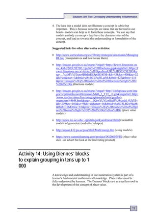 Solutions Unit Two: Developing Understanding in Mathematics


                4. The idea that a model does not illustrate a concept is subtle but
                   important. This is because concepts are ideas that are formed in our
                   heads - models can help us to form these concepts. We can say that
                   models embody a concept - they have the characteristics of the
                   concept, and lead us towards the understanding or formulation of the
                   concept.

                Suggested links for other alternative activities:

                • http://www.curriculum.org/csc/library/strategies/downloads/Managing
                  DI.doc (manipulatives and how to use them)

                • http://images.google.co.za/imgres?imgurl=https://fcweb.limestone.on.
                  ca/~kirkc/S03C9E5B3.7/pizza%2520fractions.jpg&imgrefurl=https://f
                  cweb.limestone.on.ca/~kirkc/%3FOpenItemURL%3DS03C9E5B3&u
                  sg=__VzIMVVF5cno4BbthbDfAp0B385M=&h=438&w=400&sz=32
                  &hl=en&start=3&tbnid=zRyBCLPoJFLarM:&tbnh=127&tbnw=116
                  &prev=/images%3Fq%3Dmodels%2Bof%2Bfractions%26gbv%3D2
                  %26hl%3Den (fractions models)

                • http://images.google.co.za/imgres?imgurl=http://i.infoplease.com/ima
                  ges/tv/printables/scottforesman/Math_3_TTT_17.gif&imgrefurl=http:/
                  /www.teachervision.fen.com/graphs-and-charts/graphic-
                  organizers/44648.html&usg=__JQjwYUVLwKtd5V54xjedd_4UkYI=
                  &h=209&w=160&sz=9&hl=en&start=16&tbnid=rkeSC4LB2w9kgM:
                  &tbnh=106&tbnw=81&prev=/images%3Fq%3Dmodels%2Bof%2Bpl
                  ace%2Bvalue%26gbv%3D2%26hl%3Den%26sa%3DG (place value
                  models)

                • http://www.ics.uci.edu/~eppstein/junkyard/model.html (incredible
                  models of geometric (and other) shapes)

                • http://smasd.k12.pa.us/pssa/html/Math/manip.htm (using models)

                • https://www.summitlearning.com/product/DG206079TS (place value
                  dice - an advert but look at the interesting product)



Activity 14: Using Diennes’ blocks
to explain grouping in tens up to 1
000
                A knowledge and understanding of our numeration system is part of a
                learner's fundamental mathematical knowledge. Place value must be
                fully understood by learners. The Diennes' blocks are an excellent tool in
                the development of the concept of place value.




                                                                                       11
 