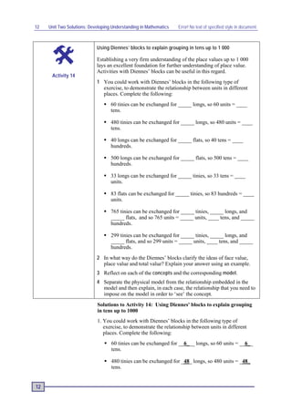 12   Unit Two Solutions: Developing Understanding in Mathematics   Error! No text of specified style in document.



                            Using Diennes’ blocks to explain grouping in tens up to 1 000

                            Establishing a very firm understanding of the place values up to 1 000
                            lays an excellent foundation for further understanding of place value.
                            Activities with Diennes’ blocks can be useful in this regard.
      Activity 14
                            1 You could work with Diennes’ blocks in the following type of
                              exercise, to demonstrate the relationship between units in different
                              places. Complete the following:
                                 60 tinies can be exchanged for _____ longs, so 60 units = ____
                                  tens.

                                 480 tinies can be exchanged for _____ longs, so 480 units = ____
                                  tens.

                                 40 longs can be exchanged for _____ flats, so 40 tens = ____
                                  hundreds.

                                 500 longs can be exchanged for _____ flats, so 500 tens = ____
                                  hundreds.

                                 33 longs can be exchanged for _____ tinies, so 33 tens = ____
                                  units.

                                 83 flats can be exchanged for _____ tinies, so 83 hundreds = ____
                                  units.

                                 765 tinies can be exchanged for _____ tinies, _____ longs, and
                                  _____ flats, and so 765 units = _____ units, ____ tens, and _____
                                  hundreds.

                                 299 tinies can be exchanged for _____ tinies, _____ longs, and
                                  _____ flats, and so 299 units = _____ units, ____ tens, and _____
                                  hundreds.
                            2 In what way do the Diennes’ blocks clarify the ideas of face value,
                              place value and total value? Explain your answer using an example.
                            3 Reflect on each of the concepts and the corresponding model .
                            4 Separate the physical model from the relationship embedded in the
                              model and then explain, in each case, the relationship that you need to
                              impose on the model in order to ‘see’ the concept.
                            Solutions to Activity 14: Using Diennes' blocks to explain grouping
                            in tens up to 1000
                            1. You could work with Diennes’ blocks in the following type of
                               exercise, to demonstrate the relationship between units in different
                               places. Complete the following:
                                 60 tinies can be exchanged for __6___ longs, so 60 units = __6__
                                  tens.

                                 480 tinies can be exchanged for _48_ longs, so 480 units = _48_
                                  tens.


12
 