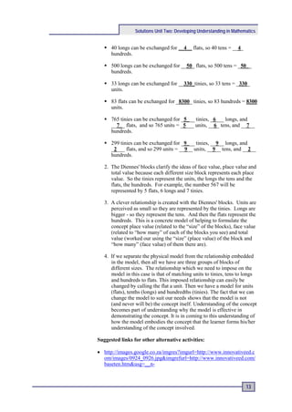 Solutions Unit Two: Developing Understanding in Mathematics


    40 longs can be exchanged for __4__ flats, so 40 tens = __4_
     hundreds.

    500 longs can be exchanged for __50_ flats, so 500 tens = _50__
     hundreds.

    33 longs can be exchanged for __330_tinies, so 33 tens = _330_
     units.

    83 flats can be exchanged for _8300_ tinies, so 83 hundreds = 8300
     units.

    765 tinies can be exchanged for _5___ tinies, _6___ longs, and
     __7__ flats, and so 765 units = _5___ units, __6_ tens, and __7__
     hundreds.

    299 tinies can be exchanged for _9___ tinies, __9__ longs, and
     _2___ flats, and so 299 units = __9__ units, __9__ tens, and __2__
     hundreds.

   2. The Diennes' blocks clarify the ideas of face value, place value and
      total value because each different size block represents each place
      value. So the tinies represent the units, the longs the tens and the
      flats, the hundreds. For example, the number 567 will be
      represented by 5 flats, 6 longs and 7 tinies.

   3. A clever relationship is created with the Diennes' blocks. Units are
      perceived as small so they are represented by the tinies. Longs are
      bigger - so they represent the tens. And then the flats represent the
      hundreds. This is a concrete model of helping to formulate the
      concept place value (related to the “size” of the blocks), face value
      (related to “how many” of each of the blocks you see) and total
      value (worked our using the “size” (place value) of the block and
      “how many” (face value) of them there are).

   4. If we separate the physical model from the relationship embedded
      in the model, then all we have are three groups of blocks of
      different sizes. The relationship which we need to impose on the
      model in this case is that of matching units to tinies, tens to longs
      and hundreds to flats. This imposed relationship can easily be
      changed by calling the flat a unit. Then we have a model for units
      (flats), tenths (longs) and hundredths (tinies). The fact that we can
      change the model to suit our needs shows that the model is not
      (and never will be) the concept itself. Understanding of the concept
      becomes part of understanding why the model is effective in
      demonstrating the concept. It is in coming to this understanding of
      how the model embodies the concept that the learner forms his/her
      understanding of the concept involved.

Suggested links for other alternative activities:

• http://images.google.co.za/imgres?imgurl=http://www.innovativeed.c
  om/images/0924_0926.jpg&imgrefurl=http://www.innovativeed.com/
  baseten.htm&usg=__n-



                                                                       13
 