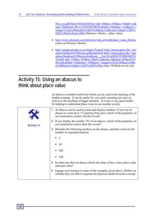 14   Unit Two Solutions: Developing Understanding in Mathematics   Error! No text of specified style in document.


                                NQ_cwuqf02NuhvWbfed2GbA6o=&h=306&w=400&sz=36&hl=en&
                                start=20&tbnid=WLrU33SYOO7BEM:&tbnh=95&tbnw=124&prev=/
                                images%3Fq%3Dmodels%2Bof%2Bplace%2Bvalue%26gbv%3D2%
                                26hl%3Den%26sa%3DG (Diennes’s blocks – place value)

                            • http://www.abcteach.com/directory/clip_art/math/place_value_blocks/
                              (more on Diennes’ blocks)

                            • http://images.google.co.za/imgres?imgurl=http://mason.gmu.edu/~mm
                              ankus/Handson/b10blocks.gif&imgrefurl=http://mason.gmu.edu/~mm
                              ankus/Handson/b10blocks.htm&usg=__XqVdAnj8OiCDYBS6MbTN
                              Tlor89I=&h=759&w=584&sz=9&hl=en&start=3&tbnid=6PSpz4TE9
                              XExjM:&tbnh=142&tbnw=109&prev=/images%3Fq%3Dbase%2Bte
                              n%2Bblocks%26gbv%3D2%26hl%3Den (base 10 blocks to cut out)




Activity 15: Using an abacus to
think about place value
                            An abacus is another useful tool which can be used in the teaching of the
                            number concept. It can be useful for very early counting activities as
                            well as in the teaching of bigger numbers. It is also a very good model
                            for helping to understand place value in our number system.
                            1 An abacus can be used to count and display numbers. If you use an
                              abacus to count up to 37 (starting from one), which of the properties of
                              our numeration system will this reveal?
                            2 If you display the number 752 on an abacus, which of the properties of
      Activity 15             our numeration system does this reveal?
                            3 Illustrate the following numbers on the abacus, and then write out the
                              number in expanded notation.
                                 3

                                 68

                                 502

                                 594
                            4 In what way does an abacus clarify the ideas of face value, place value
                              and total value?
                            5 Engage your learners in some of the examples given above. Reflect on
                              whether they are able to separate the physical model from the concept.




14
 