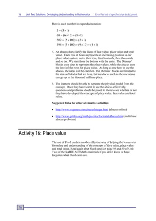 16   Unit Two Solutions: Developing Understanding in Mathematics   Error! No text of specified style in document.


                            Here is each number in expanded notation:

                                 3 = (3 × 1)
                                 68 = (6 × 10) + (8 × 1)
                                 502 = (5 × 100) + (2 × 1)
                                 594 = (5 × 100) + (9 × 10) + (4 × 1)

                            4. An abacus does clarify the ideas of face value, place value and total
                               value. Each row of beads represents an increasing position in our
                               place value system: units, then tens, then hundreds, then thousands
                               and so on. We start from the bottom with the units. The Diennes'
                               blocks uses sizes to represent the place values, while the abacus uses
                               the level of the rows for place value. As long as one how to use the
                               abacus, the ideas will be clarified. The Diennes’ blocks are limited to
                               the sizes of blocks that we have, but an abacus such as the one above
                               can go up to the thousand millions place.

                            5. The learners should be able to separate the physical model from the
                               concept. Once they have learnt to use the abacus effectively,
                               questions and problems should be posed to them to see whether or not
                               they have developed the concepts of place value, face value and total
                               value.

                            Suggested links for other alternative activities:

                            • http://www.ictgames.com/abacusInteger.html (abacus online)

                            • http://www.galileo.org/math/puzzles/FactorialAbacus.htm (multi base
                              abacus problems)




Activity 16: Place value
                            The use of Flard cards is another effective way of helping the learners to
                            formulate and understanding of the concepts of face value, place value
                            and total value. Read again abut Flard cards on page 49 and 50 of Unit
                            Two of the SAIDE ACEMaths materials if you don’t know or have
                            forgotten what Flard cards are.




16
 