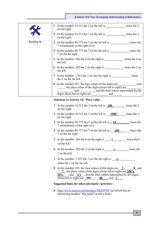 Solutions Unit Two: Developing Understanding in Mathematics


              1 In the number 10 212 the 2 on the left is _____________ times the 2
                on the right.
              2 In the number 10 212 the 1 on the left is _____________ times the 1
                on the right.
Activity 16   3 In the number 80 777 the 7 on the far left is _____________ times the
                7 immediately to the right of it.
              4 In the number 80 777 the 7 on the far left is _____________ times the
                7 on the far right.
              5 In the number 566 the 6 on the right is _____________ times the 6 on
                the left.
              6 In the number 202 the 2 on the right is _____________ times the 2 on
                the left.
              7 In the number 1 011 the 1 on the far right is _____________ times
                the 1 on the far left.
              8 In the number 387, the face values of the digits are _____, ______ and
                _____; the place value of the digits (from left to right) are _________,
                ___________ and __________; and the total values represented by the
                digits (from left to right) are ____, ______ and _____.
              Solutions to Activity 16: Place value
              1 In the number 10 212 the 2 on the left is _100_________ times the 2
                on the right.
              2 In the number 10 212 the 1 on the left is ___1000______ times the 1
                on the right.
              3 In the number 80 777 the 7 on the far left is __10_________ times the
                7 immediately to the right of it.
              4 In the number 80 777 the 7 on the far left is ___100_______ times the
                7 on the far right.
              5 In the number 566 the 6 on the right is ____ 10 ________ times the 6
                                                              1

                on the left.
              6 In the number 202 the 2 on the right is _____ 100 ________ times the
                                                               1

                2 on the left.
              7 In the number 1 011 the 1 on the far right is __ 1000 __________
                                                                   1

                times the 1 on the far left.
              8 In the number 387, the face values of the digits are __3__, ____8_ and
                ___7_; the place value of the digits (from left to right) are 100’s,
                10’s____ and __1’s__; and the total values represented by the digits
                (from left to right) are _300___, __80____ and _7____.
              Suggested links for other alternative activities:

              • http://www.enasco.com/product/TB22978T (an advert but an
                interesting number “flip stand” worth a look)




                                                                                     17
 