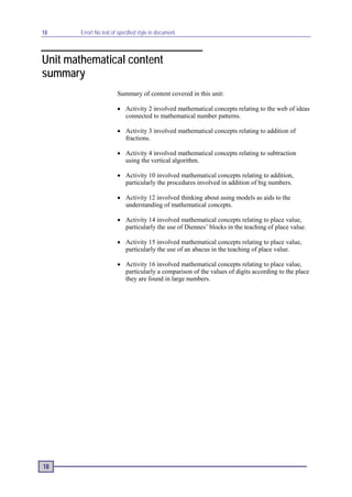 18      Error! No text of specified style in document.



Unit mathematical content
summary
                         Summary of content covered in this unit:

                         • Activity 2 involved mathematical concepts relating to the web of ideas
                           connected to mathematical number patterns.

                         • Activity 3 involved mathematical concepts relating to addition of
                           fractions.

                         • Activity 4 involved mathematical concepts relating to subtraction
                           using the vertical algorithm.

                         • Activity 10 involved mathematical concepts relating to addition,
                           particularly the procedures involved in addition of big numbers.

                         • Activity 12 involved thinking about using models as aids to the
                           understanding of mathematical concepts.

                         • Activity 14 involved mathematical concepts relating to place value,
                           particularly the use of Diennes’ blocks in the teaching of place value.

                         • Activity 15 involved mathematical concepts relating to place value,
                           particularly the use of an abacus in the teaching of place value.

                         • Activity 16 involved mathematical concepts relating to place value,
                           particularly a comparison of the values of digits according to the place
                           they are found in large numbers.




18
 