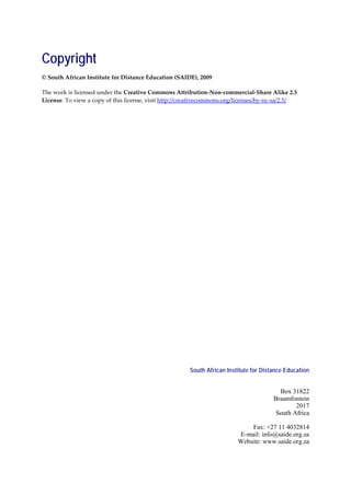 Copyright
© South African Institute for Distance Education (SAIDE), 2009

The work is licensed under the Creative Commons Attribution-Non-commercial-Share Alike 2.5
License. To view a copy of this license, visit http://creativecommons.org/licenses/by-nc-sa/2.5/




                                                       South African Institute for Distance Education


                                                                                         Box 31822
                                                                                       Braamfontein
                                                                                               2017
                                                                                        South Africa

                                                                             Fax: +27 11 4032814
                                                                         E-mail: info@saide.org.za
                                                                         Website: www.saide.org.za
 