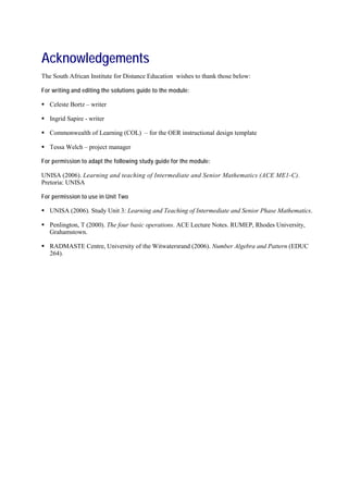 Acknowledgements
The South African Institute for Distance Education wishes to thank those below:

For writing and editing the solutions guide to the module:

 Celeste Bortz – writer

 Ingrid Sapire - writer

 Commonwealth of Learning (COL) – for the OER instructional design template

 Tessa Welch – project manager

For permission to adapt the following study guide for the module :

UNISA (2006). Learning and teaching of Intermediate and Senior Mathematics (ACE ME1-C).
Pretoria: UNISA

For permission to use in Unit Two

 UNISA (2006). Study Unit 3: Learning and Teaching of Intermediate and Senior Phase Mathematics.

 Penlington, T (2000). The four basic operations. ACE Lecture Notes. RUMEP, Rhodes University,
  Grahamstown.

 RADMASTE Centre, University of the Witwatersrand (2006). Number Algebra and Pattern (EDUC
  264).
 