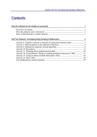 Solutions Unit Two: Developing Understanding in Mathematics




Contents
How the solutions for the module are presented                                                                                    1
     Overview of content.......................................................................................................... 1
     How the solutions unit is structured ................................................................................. 1
     How to find alternative content material .......................................................................... 1

Unit Two Solutions: Developing Understanding in Mathematics                                                                       3
     Activity 2: Cognitive schema: a network of connections between ideas ......................... 3
     Activity 3: Misconceptions in the addition of fractions ................................................... 5
     Activity 4: Subtraction using the vertical algorithm ......................................................... 6
     Activity 10: Procedures .................................................................................................... 8
     Activity 12: Thinking about mathematical models......................................................... 10
     Activity 14: Using Diennes’ blocks to explain grouping in tens up to 1 000 ................. 11
     Activity 15: Using an abacus to think about place value ................................................ 14
     Activity 16: Place value .................................................................................................. 16
     Unit mathematical content summary .............................................................................. 18
 