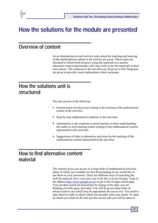 Solutions Unit Two: Developing Understanding in Mathematics




How the solutions for the module are presented

Overview of content
                As an introduction to each activity notes about the teaching and learning
                of the mathematical content in the activity are given. These notes are
                intended to inform both lecturers using the materials in a teacher
                education context and teachers who may wish to use the materials in their
                own classes. The solutions to the activities are all given in full. Diagrams
                are given to provide visual explanations where necessary.




How the solutions unit is
structured
                The unit consists of the following:

                 General points for discussion relating to the teaching of the mathematical
                  content in the activities.

                 Step-by-step mathematical solutions to the activities.

                 Annotations to the solutions to assist teachers in their understanding
                  the maths as well teaching issues relating to the mathematical content
                  represented in the activities.

                 Suggestions of links to alternative activities for the teaching of the
                  mathematical content represented in the activities.




How to find alternative content
material
                The internet gives you access to a large body of mathematical activities,
                many of which are available for free downloading if you would like to
                use them in your classroom. There are different ways of searching the
                web for material, but a very easy way to do this is to use Google. Type in
                the address http://www.google.co.za/ to get to the Google search page.
                You can then search for documents by typing in the topic you are
                thinking of in the space provided. You will be given many titles of
                articles (and so on) which may be appropriate for you to use. You need to
                open them in order to check which one actually suits your needs. To open
                an article you click on the title (on the screen) and you will be taken to


                                                                                         1
 