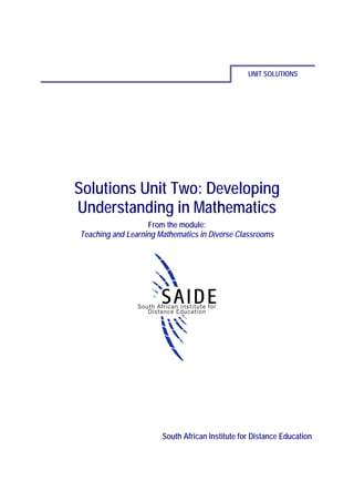 UNIT SOLUTIONS




Solutions Unit Two: Developing
Understanding in Mathematics
                   From the module:
Teaching and Learning Mathematics in Diverse Classrooms




                       South African Institute for Distance Education
 