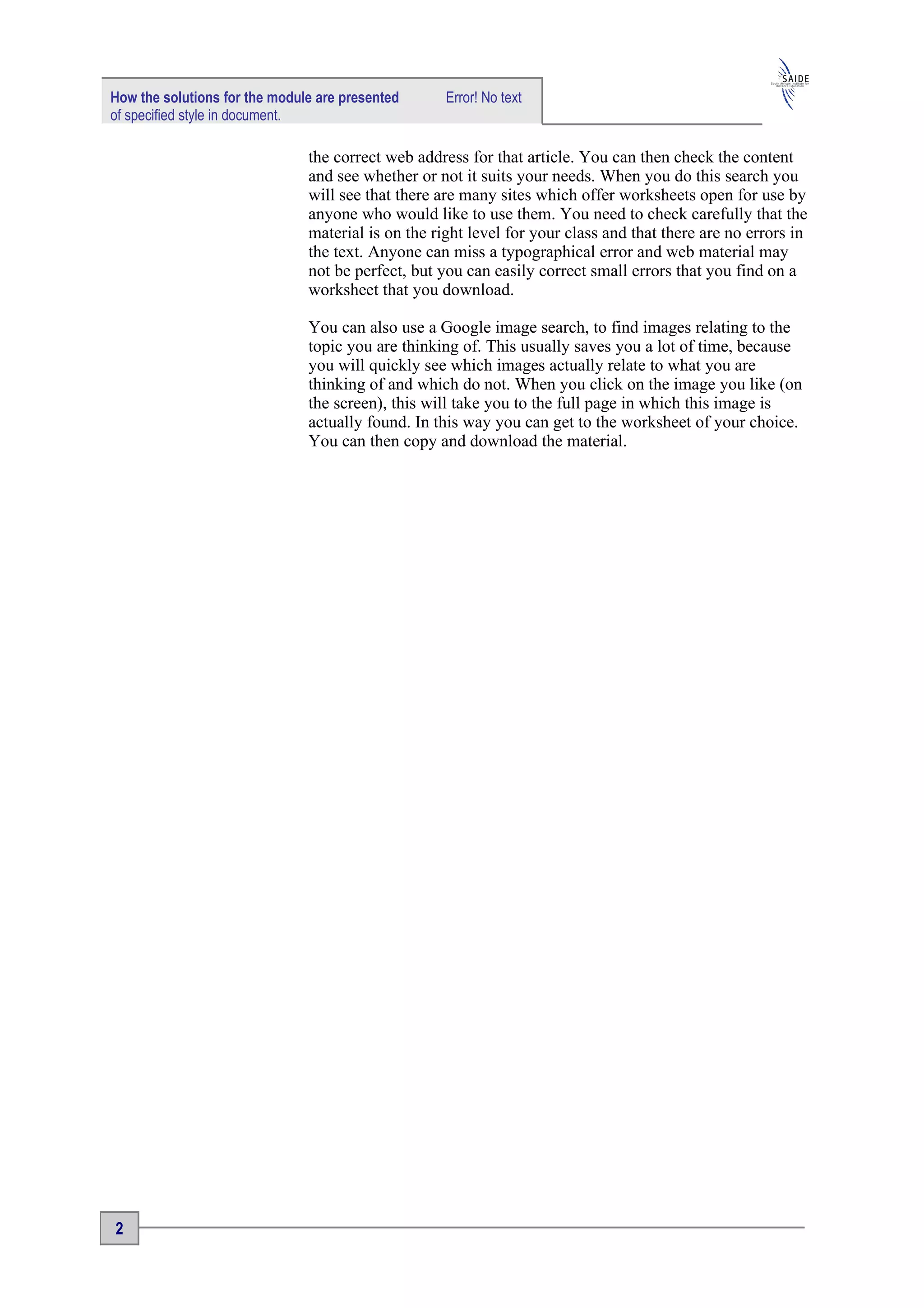 How the solutions for the module are presented      Error! No text
of specified style in document.

                               the correct web address for that article. You can then check the content
                               and see whether or not it suits your needs. When you do this search you
                               will see that there are many sites which offer worksheets open for use by
                               anyone who would like to use them. You need to check carefully that the
                               material is on the right level for your class and that there are no errors in
                               the text. Anyone can miss a typographical error and web material may
                               not be perfect, but you can easily correct small errors that you find on a
                               worksheet that you download.

                               You can also use a Google image search, to find images relating to the
                               topic you are thinking of. This usually saves you a lot of time, because
                               you will quickly see which images actually relate to what you are
                               thinking of and which do not. When you click on the image you like (on
                               the screen), this will take you to the full page in which this image is
                               actually found. In this way you can get to the worksheet of your choice.
                               You can then copy and download the material.




2
 