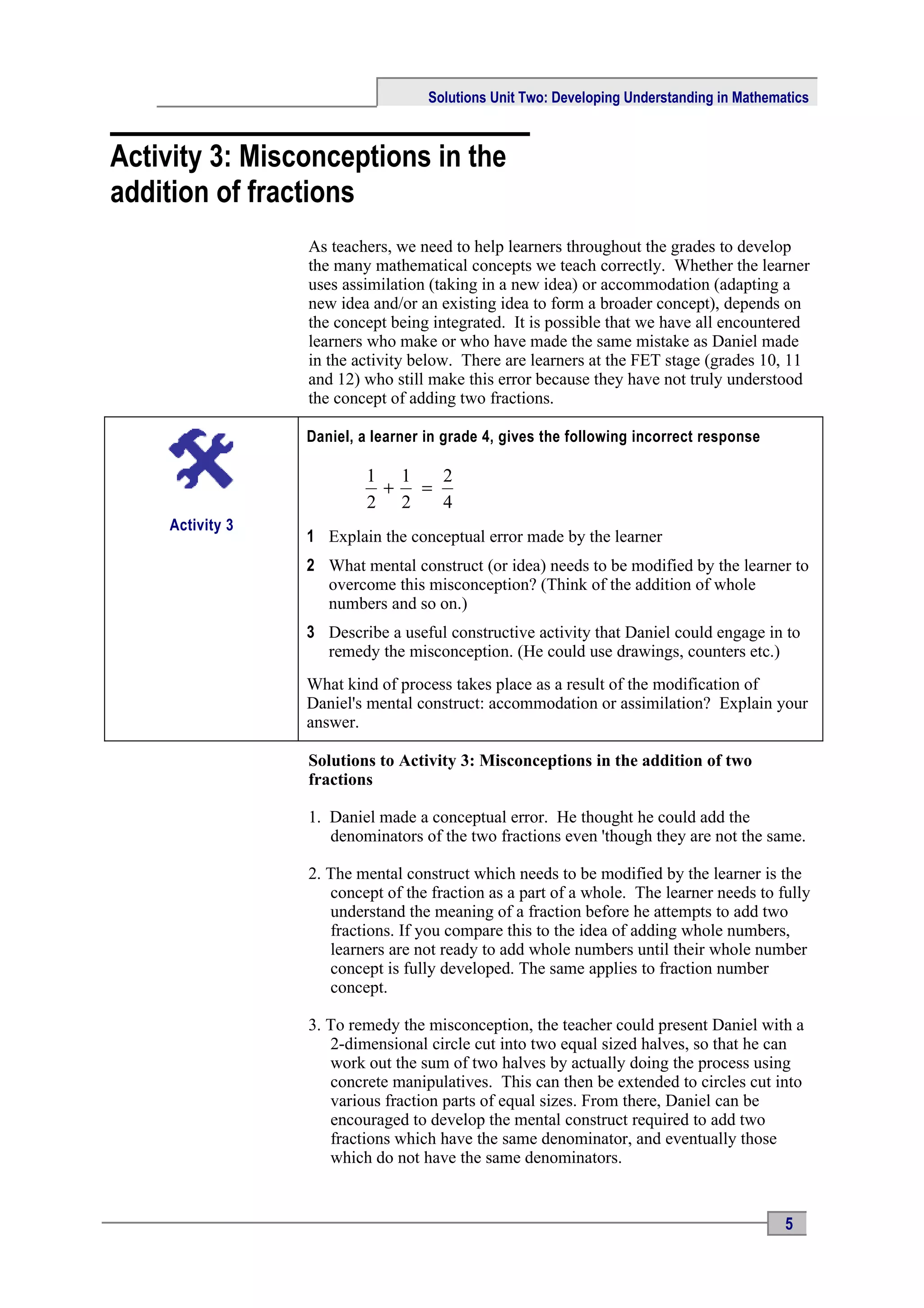 Solutions Unit Two: Developing Understanding in Mathematics



Activity 3: Misconceptions in the
addition of fractions
                 As teachers, we need to help learners throughout the grades to develop
                 the many mathematical concepts we teach correctly. Whether the learner
                 uses assimilation (taking in a new idea) or accommodation (adapting a
                 new idea and/or an existing idea to form a broader concept), depends on
                 the concept being integrated. It is possible that we have all encountered
                 learners who make or who have made the same mistake as Daniel made
                 in the activity below. There are learners at the FET stage (grades 10, 11
                 and 12) who still make this error because they have not truly understood
                 the concept of adding two fractions.

                 Daniel, a learner in grade 4, gives the following incorrect response

                         1 1   2
                          +  =
                         2 2   4
    Activity 3
                 1 Explain the conceptual error made by the learner
                 2 What mental construct (or idea) needs to be modified by the learner to
                   overcome this misconception? (Think of the addition of whole
                   numbers and so on.)
                 3 Describe a useful constructive activity that Daniel could engage in to
                   remedy the misconception. (He could use drawings, counters etc.)
                 What kind of process takes place as a result of the modification of
                 Daniel's mental construct: accommodation or assimilation? Explain your
                 answer.

                 Solutions to Activity 3: Misconceptions in the addition of two
                 fractions

                 1. Daniel made a conceptual error. He thought he could add the
                    denominators of the two fractions even 'though they are not the same.

                 2. The mental construct which needs to be modified by the learner is the
                    concept of the fraction as a part of a whole. The learner needs to fully
                    understand the meaning of a fraction before he attempts to add two
                    fractions. If you compare this to the idea of adding whole numbers,
                    learners are not ready to add whole numbers until their whole number
                    concept is fully developed. The same applies to fraction number
                    concept.

                 3. To remedy the misconception, the teacher could present Daniel with a
                    2-dimensional circle cut into two equal sized halves, so that he can
                    work out the sum of two halves by actually doing the process using
                    concrete manipulatives. This can then be extended to circles cut into
                    various fraction parts of equal sizes. From there, Daniel can be
                    encouraged to develop the mental construct required to add two
                    fractions which have the same denominator, and eventually those
                    which do not have the same denominators.


                                                                                          5
 