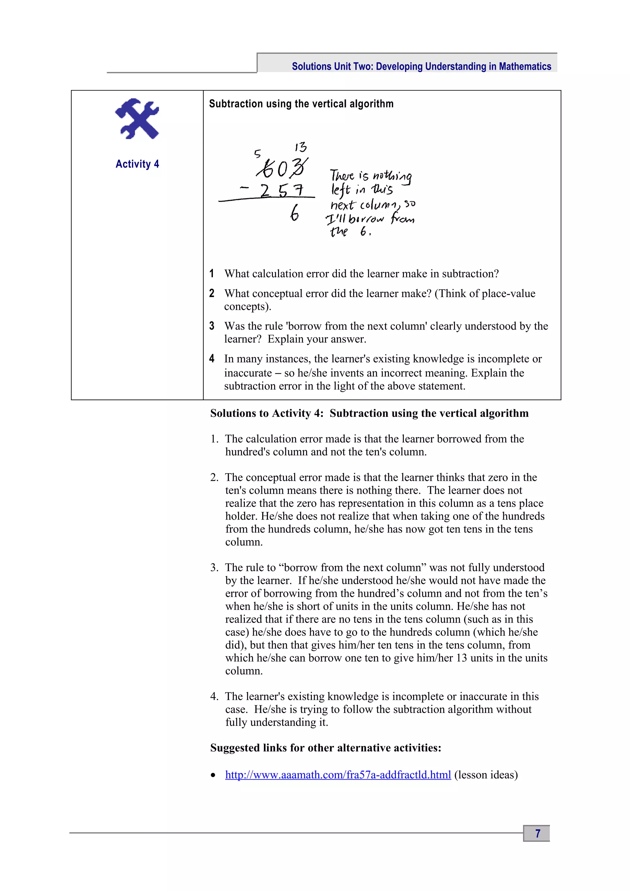 Solutions Unit Two: Developing Understanding in Mathematics


             Subtraction using the vertical algorithm




Activity 4




             1 What calculation error did the learner make in subtraction?
             2 What conceptual error did the learner make? (Think of place-value
               concepts).
             3 Was the rule 'borrow from the next column' clearly understood by the
               learner? Explain your answer.
             4 In many instances, the learner's existing knowledge is incomplete or
               inaccurate − so he/she invents an incorrect meaning. Explain the
               subtraction error in the light of the above statement.

             Solutions to Activity 4: Subtraction using the vertical algorithm

             1. The calculation error made is that the learner borrowed from the
                hundred's column and not the ten's column.

             2. The conceptual error made is that the learner thinks that zero in the
                ten's column means there is nothing there. The learner does not
                realize that the zero has representation in this column as a tens place
                holder. He/she does not realize that when taking one of the hundreds
                from the hundreds column, he/she has now got ten tens in the tens
                column.

             3. The rule to “borrow from the next column” was not fully understood
                by the learner. If he/she understood he/she would not have made the
                error of borrowing from the hundred’s column and not from the ten’s
                when he/she is short of units in the units column. He/she has not
                realized that if there are no tens in the tens column (such as in this
                case) he/she does have to go to the hundreds column (which he/she
                did), but then that gives him/her ten tens in the tens column, from
                which he/she can borrow one ten to give him/her 13 units in the units
                column.

             4. The learner's existing knowledge is incomplete or inaccurate in this
                case. He/she is trying to follow the subtraction algorithm without
                fully understanding it.

             Suggested links for other alternative activities:

             • http://www.aaamath.com/fra57a-addfractld.html (lesson ideas)




                                                                                      7
 