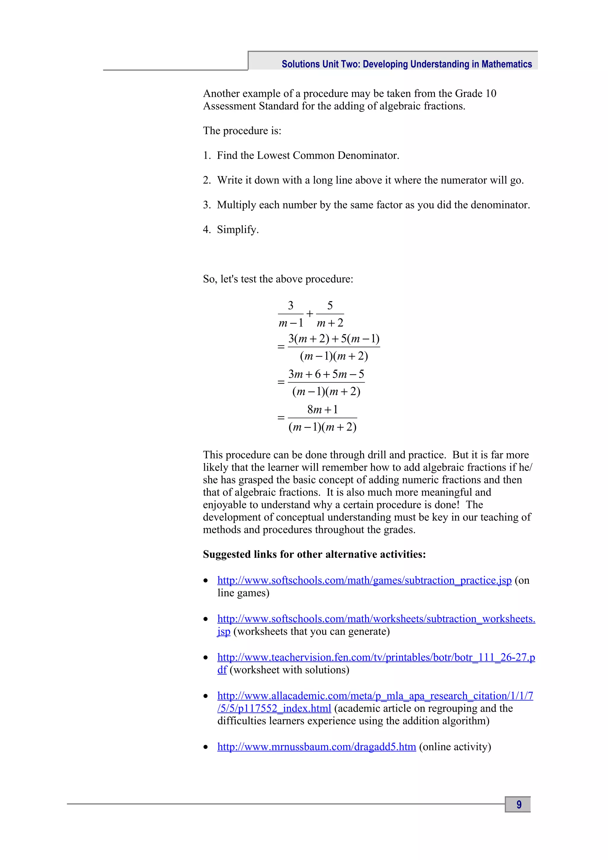 Solutions Unit Two: Developing Understanding in Mathematics

Another example of a procedure may be taken from the Grade 10
Assessment Standard for the adding of algebraic fractions.

The procedure is:

1. Find the Lowest Common Denominator.

2. Write it down with a long line above it where the numerator will go.

3. Multiply each number by the same factor as you did the denominator.

4. Simplify.



So, let's test the above procedure:

                   3       5
                      +
                 m −1 m + 2
                   3(m + 2) + 5(m − 1)
                 =
                     (m − 1)(m + 2)
                   3m + 6 + 5m − 5
                 =
                    (m − 1)(m + 2)
                       8m + 1
                 =
                   (m − 1)(m + 2)

This procedure can be done through drill and practice. But it is far more
likely that the learner will remember how to add algebraic fractions if he/
she has grasped the basic concept of adding numeric fractions and then
that of algebraic fractions. It is also much more meaningful and
enjoyable to understand why a certain procedure is done! The
development of conceptual understanding must be key in our teaching of
methods and procedures throughout the grades.

Suggested links for other alternative activities:

• http://www.softschools.com/math/games/subtraction_practice.jsp (on
  line games)

• http://www.softschools.com/math/worksheets/subtraction_worksheets.
  jsp (worksheets that you can generate)

• http://www.teachervision.fen.com/tv/printables/botr/botr_111_26-27.p
  df (worksheet with solutions)

• http://www.allacademic.com/meta/p_mla_apa_research_citation/1/1/7
  /5/5/p117552_index.html (academic article on regrouping and the
  difficulties learners experience using the addition algorithm)

• http://www.mrnussbaum.com/dragadd5.htm (online activity)




                                                                           9
 