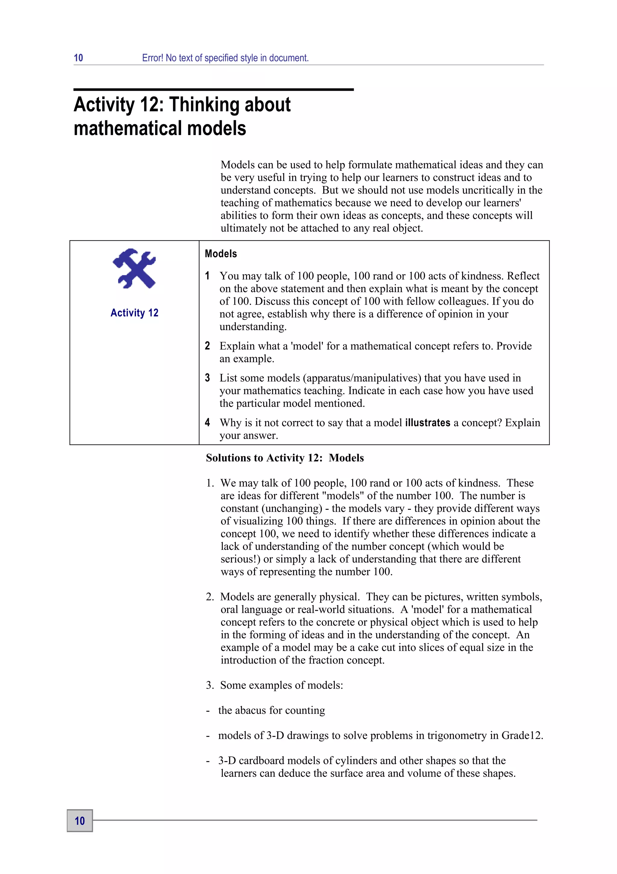 10          Error! No text of specified style in document.



Activity 12: Thinking about
mathematical models
                                 Models can be used to help formulate mathematical ideas and they can
                                 be very useful in trying to help our learners to construct ideas and to
                                 understand concepts. But we should not use models uncritically in the
                                 teaching of mathematics because we need to develop our learners'
                                 abilities to form their own ideas as concepts, and these concepts will
                                 ultimately not be attached to any real object.

                             Models

                             1 You may talk of 100 people, 100 rand or 100 acts of kindness. Reflect
                               on the above statement and then explain what is meant by the concept
                               of 100. Discuss this concept of 100 with fellow colleagues. If you do
     Activity 12               not agree, establish why there is a difference of opinion in your
                               understanding.
                             2 Explain what a 'model' for a mathematical concept refers to. Provide
                               an example.
                             3 List some models (apparatus/manipulatives) that you have used in
                               your mathematics teaching. Indicate in each case how you have used
                               the particular model mentioned.
                             4 Why is it not correct to say that a model illustrates a concept? Explain
                               your answer.
                             Solutions to Activity 12: Models

                             1. We may talk of 100 people, 100 rand or 100 acts of kindness. These
                                are ideas for different "models" of the number 100. The number is
                                constant (unchanging) - the models vary - they provide different ways
                                of visualizing 100 things. If there are differences in opinion about the
                                concept 100, we need to identify whether these differences indicate a
                                lack of understanding of the number concept (which would be
                                serious!) or simply a lack of understanding that there are different
                                ways of representing the number 100.

                             2. Models are generally physical. They can be pictures, written symbols,
                                oral language or real-world situations. A 'model' for a mathematical
                                concept refers to the concrete or physical object which is used to help
                                in the forming of ideas and in the understanding of the concept. An
                                example of a model may be a cake cut into slices of equal size in the
                                introduction of the fraction concept.

                             3. Some examples of models:

                             - the abacus for counting

                             - models of 3-D drawings to solve problems in trigonometry in Grade12.

                             - 3-D cardboard models of cylinders and other shapes so that the
                               learners can deduce the surface area and volume of these shapes.



10
 