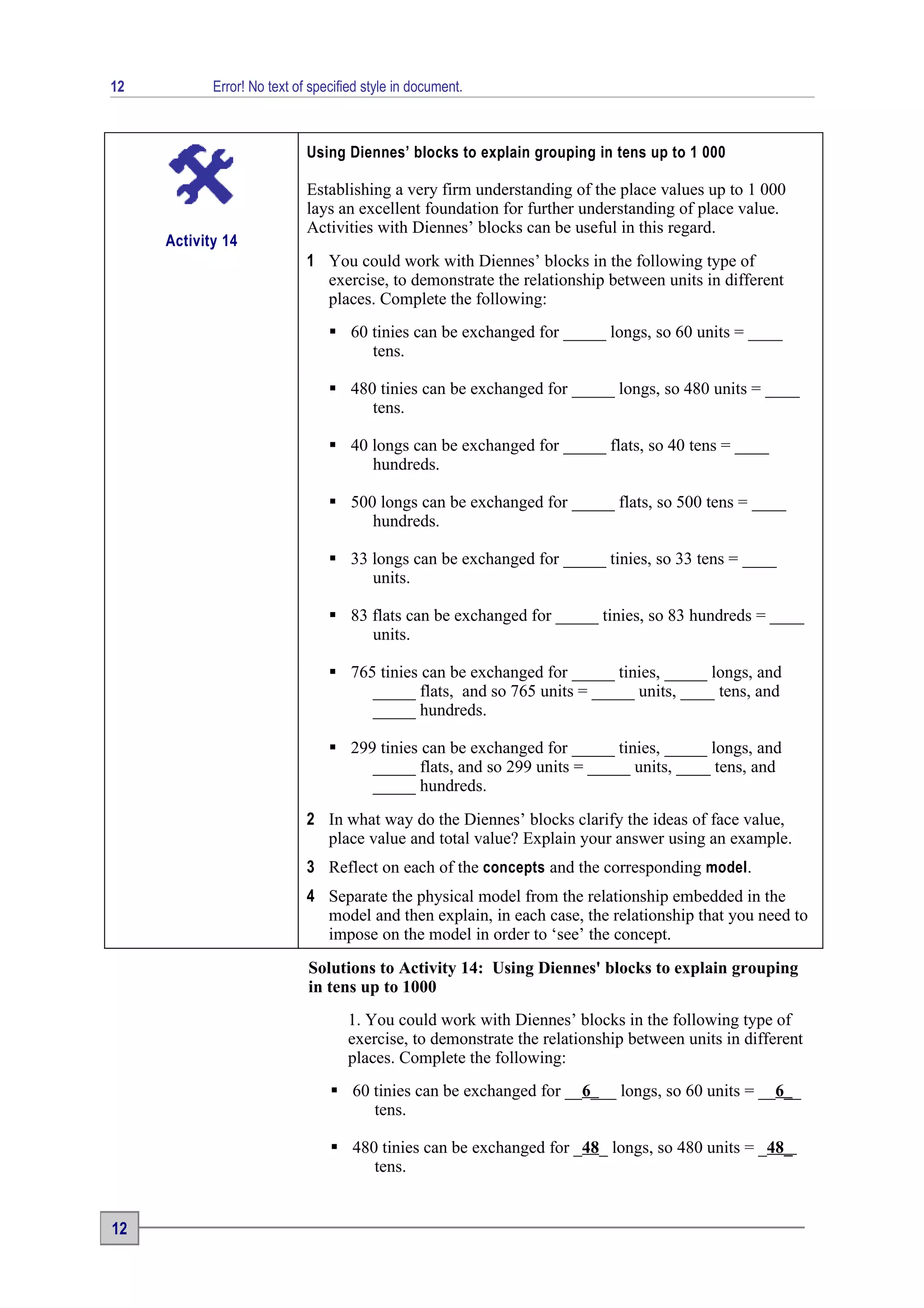 12          Error! No text of specified style in document.



                             Using Diennes’ blocks to explain grouping in tens up to 1 000

                             Establishing a very firm understanding of the place values up to 1 000
                             lays an excellent foundation for further understanding of place value.
                             Activities with Diennes’ blocks can be useful in this regard.
     Activity 14
                             1 You could work with Diennes’ blocks in the following type of
                               exercise, to demonstrate the relationship between units in different
                               places. Complete the following:
                                  60 tinies can be exchanged for _____ longs, so 60 units = ____
                                      tens.

                                  480 tinies can be exchanged for _____ longs, so 480 units = ____
                                      tens.

                                  40 longs can be exchanged for _____ flats, so 40 tens = ____
                                      hundreds.

                                  500 longs can be exchanged for _____ flats, so 500 tens = ____
                                      hundreds.

                                  33 longs can be exchanged for _____ tinies, so 33 tens = ____
                                      units.

                                  83 flats can be exchanged for _____ tinies, so 83 hundreds = ____
                                      units.

                                  765 tinies can be exchanged for _____ tinies, _____ longs, and
                                      _____ flats, and so 765 units = _____ units, ____ tens, and
                                      _____ hundreds.

                                  299 tinies can be exchanged for _____ tinies, _____ longs, and
                                      _____ flats, and so 299 units = _____ units, ____ tens, and
                                      _____ hundreds.
                             2 In what way do the Diennes’ blocks clarify the ideas of face value,
                               place value and total value? Explain your answer using an example.
                             3 Reflect on each of the concepts and the corresponding model.
                             4 Separate the physical model from the relationship embedded in the
                               model and then explain, in each case, the relationship that you need to
                               impose on the model in order to ‘see’ the concept.
                             Solutions to Activity 14: Using Diennes' blocks to explain grouping
                             in tens up to 1000
                                    1. You could work with Diennes’ blocks in the following type of
                                    exercise, to demonstrate the relationship between units in different
                                    places. Complete the following:
                                  60 tinies can be exchanged for __6___ longs, so 60 units = __6__
                                      tens.

                                  480 tinies can be exchanged for _48_ longs, so 480 units = _48_
                                      tens.


12
 