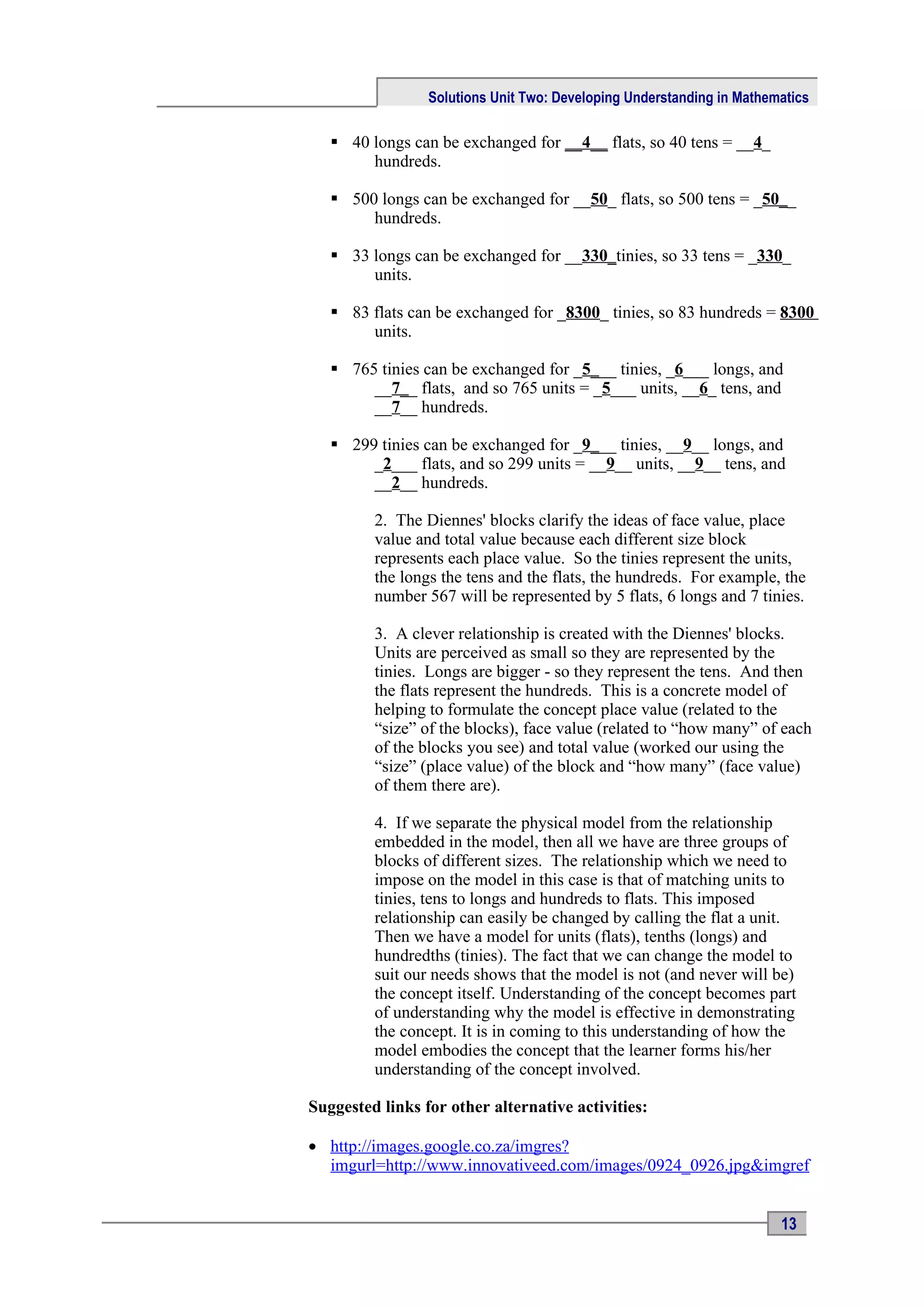 Solutions Unit Two: Developing Understanding in Mathematics

    40 longs can be exchanged for __4__ flats, so 40 tens = __4_
        hundreds.

    500 longs can be exchanged for __50_ flats, so 500 tens = _50__
        hundreds.

    33 longs can be exchanged for __330_tinies, so 33 tens = _330_
        units.

    83 flats can be exchanged for _8300_ tinies, so 83 hundreds = 8300
        units.

    765 tinies can be exchanged for _5___ tinies, _6___ longs, and
        __7__ flats, and so 765 units = _5___ units, __6_ tens, and
        __7__ hundreds.

    299 tinies can be exchanged for _9___ tinies, __9__ longs, and
        _2___ flats, and so 299 units = __9__ units, __9__ tens, and
        __2__ hundreds.

         2. The Diennes' blocks clarify the ideas of face value, place
         value and total value because each different size block
         represents each place value. So the tinies represent the units,
         the longs the tens and the flats, the hundreds. For example, the
         number 567 will be represented by 5 flats, 6 longs and 7 tinies.

         3. A clever relationship is created with the Diennes' blocks.
         Units are perceived as small so they are represented by the
         tinies. Longs are bigger - so they represent the tens. And then
         the flats represent the hundreds. This is a concrete model of
         helping to formulate the concept place value (related to the
         “size” of the blocks), face value (related to “how many” of each
         of the blocks you see) and total value (worked our using the
         “size” (place value) of the block and “how many” (face value)
         of them there are).

         4. If we separate the physical model from the relationship
         embedded in the model, then all we have are three groups of
         blocks of different sizes. The relationship which we need to
         impose on the model in this case is that of matching units to
         tinies, tens to longs and hundreds to flats. This imposed
         relationship can easily be changed by calling the flat a unit.
         Then we have a model for units (flats), tenths (longs) and
         hundredths (tinies). The fact that we can change the model to
         suit our needs shows that the model is not (and never will be)
         the concept itself. Understanding of the concept becomes part
         of understanding why the model is effective in demonstrating
         the concept. It is in coming to this understanding of how the
         model embodies the concept that the learner forms his/her
         understanding of the concept involved.

Suggested links for other alternative activities:

• http://images.google.co.za/imgres?
  imgurl=http://www.innovativeed.com/images/0924_0926.jpg&imgref


                                                                       13
 