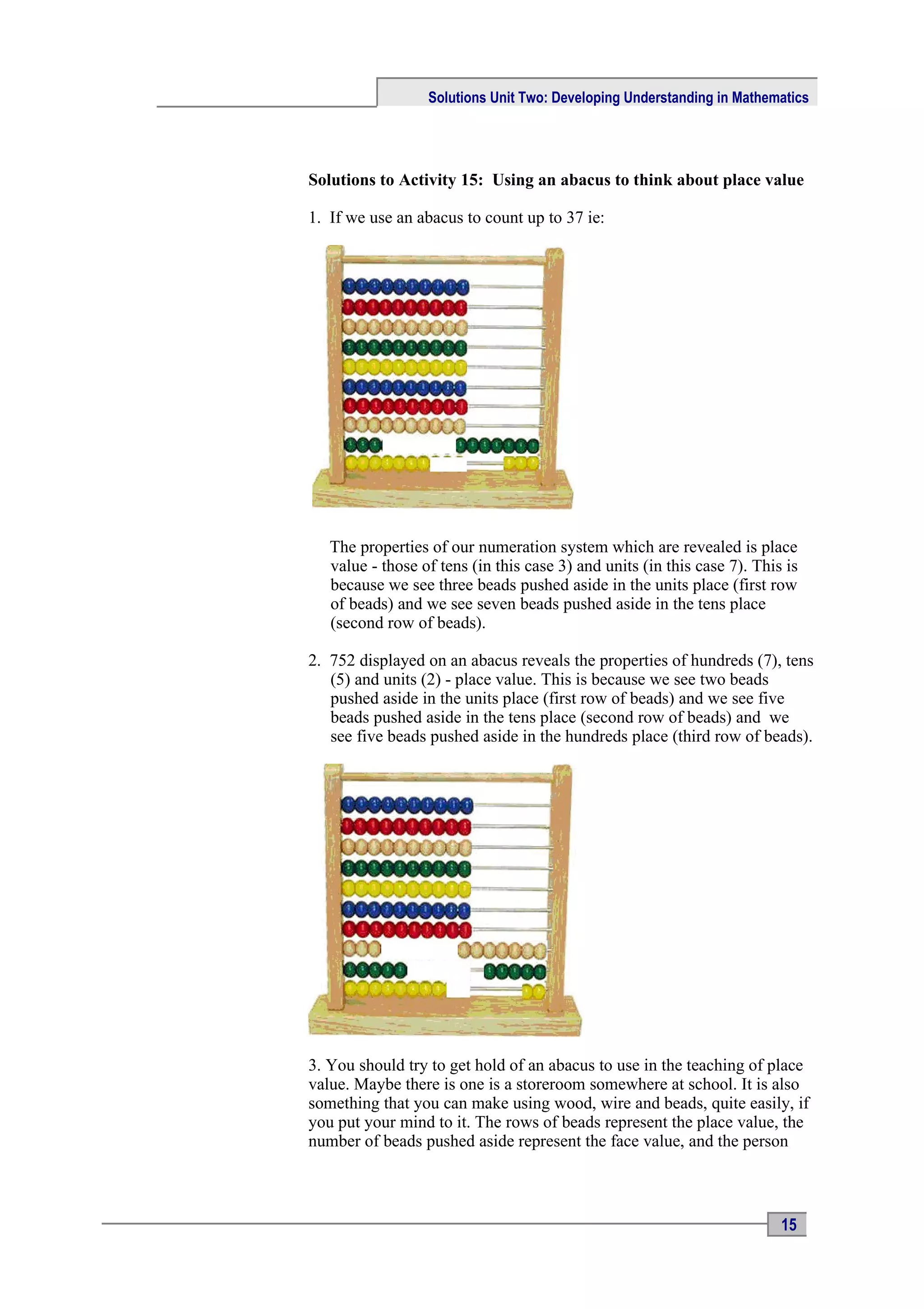 Solutions Unit Two: Developing Understanding in Mathematics




Solutions to Activity 15: Using an abacus to think about place value

1. If we use an abacus to count up to 37 ie:




   The properties of our numeration system which are revealed is place
   value - those of tens (in this case 3) and units (in this case 7). This is
   because we see three beads pushed aside in the units place (first row
   of beads) and we see seven beads pushed aside in the tens place
   (second row of beads).

2. 752 displayed on an abacus reveals the properties of hundreds (7), tens
   (5) and units (2) - place value. This is because we see two beads
   pushed aside in the units place (first row of beads) and we see five
   beads pushed aside in the tens place (second row of beads) and we
   see five beads pushed aside in the hundreds place (third row of beads).




3. You should try to get hold of an abacus to use in the teaching of place
value. Maybe there is one is a storeroom somewhere at school. It is also
something that you can make using wood, wire and beads, quite easily, if
you put your mind to it. The rows of beads represent the place value, the
number of beads pushed aside represent the face value, and the person



                                                                          15
 