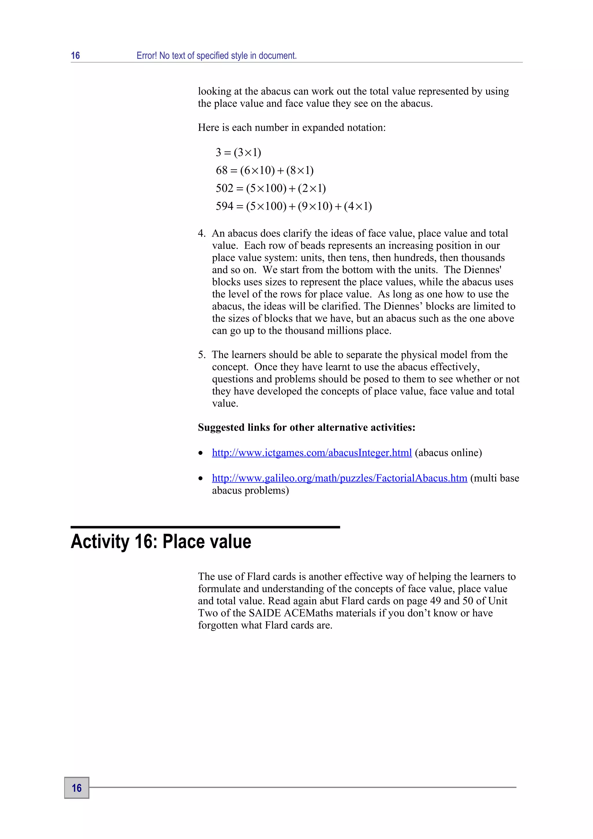 16      Error! No text of specified style in document.


                         looking at the abacus can work out the total value represented by using
                         the place value and face value they see on the abacus.

                         Here is each number in expanded notation:

                              3 = (3 × 1)
                              68 = (6 × 10) + (8 × 1)
                              502 = (5 × 100) + ( 2 × 1)
                              594 = (5 × 100) + (9 × 10) + (4 × 1)

                         4. An abacus does clarify the ideas of face value, place value and total
                            value. Each row of beads represents an increasing position in our
                            place value system: units, then tens, then hundreds, then thousands
                            and so on. We start from the bottom with the units. The Diennes'
                            blocks uses sizes to represent the place values, while the abacus uses
                            the level of the rows for place value. As long as one how to use the
                            abacus, the ideas will be clarified. The Diennes’ blocks are limited to
                            the sizes of blocks that we have, but an abacus such as the one above
                            can go up to the thousand millions place.

                         5. The learners should be able to separate the physical model from the
                            concept. Once they have learnt to use the abacus effectively,
                            questions and problems should be posed to them to see whether or not
                            they have developed the concepts of place value, face value and total
                            value.

                         Suggested links for other alternative activities:

                         • http://www.ictgames.com/abacusInteger.html (abacus online)

                         • http://www.galileo.org/math/puzzles/FactorialAbacus.htm (multi base
                           abacus problems)



Activity 16: Place value
                         The use of Flard cards is another effective way of helping the learners to
                         formulate and understanding of the concepts of face value, place value
                         and total value. Read again abut Flard cards on page 49 and 50 of Unit
                         Two of the SAIDE ACEMaths materials if you don’t know or have
                         forgotten what Flard cards are.




16
 