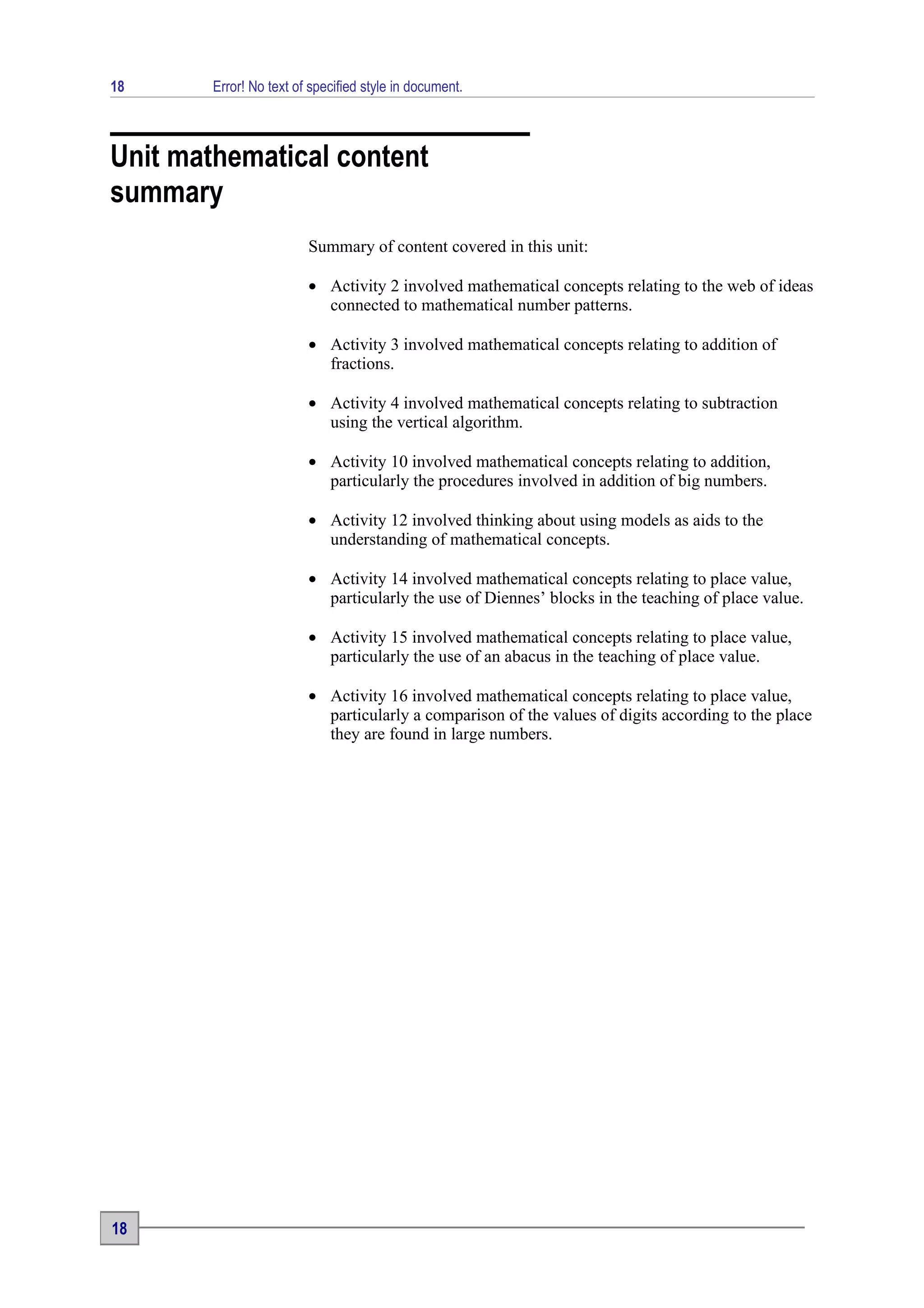 18      Error! No text of specified style in document.



Unit mathematical content
summary
                         Summary of content covered in this unit:

                         • Activity 2 involved mathematical concepts relating to the web of ideas
                           connected to mathematical number patterns.

                         • Activity 3 involved mathematical concepts relating to addition of
                           fractions.

                         • Activity 4 involved mathematical concepts relating to subtraction
                           using the vertical algorithm.

                         • Activity 10 involved mathematical concepts relating to addition,
                           particularly the procedures involved in addition of big numbers.

                         • Activity 12 involved thinking about using models as aids to the
                           understanding of mathematical concepts.

                         • Activity 14 involved mathematical concepts relating to place value,
                           particularly the use of Diennes’ blocks in the teaching of place value.

                         • Activity 15 involved mathematical concepts relating to place value,
                           particularly the use of an abacus in the teaching of place value.

                         • Activity 16 involved mathematical concepts relating to place value,
                           particularly a comparison of the values of digits according to the place
                           they are found in large numbers.




18
 