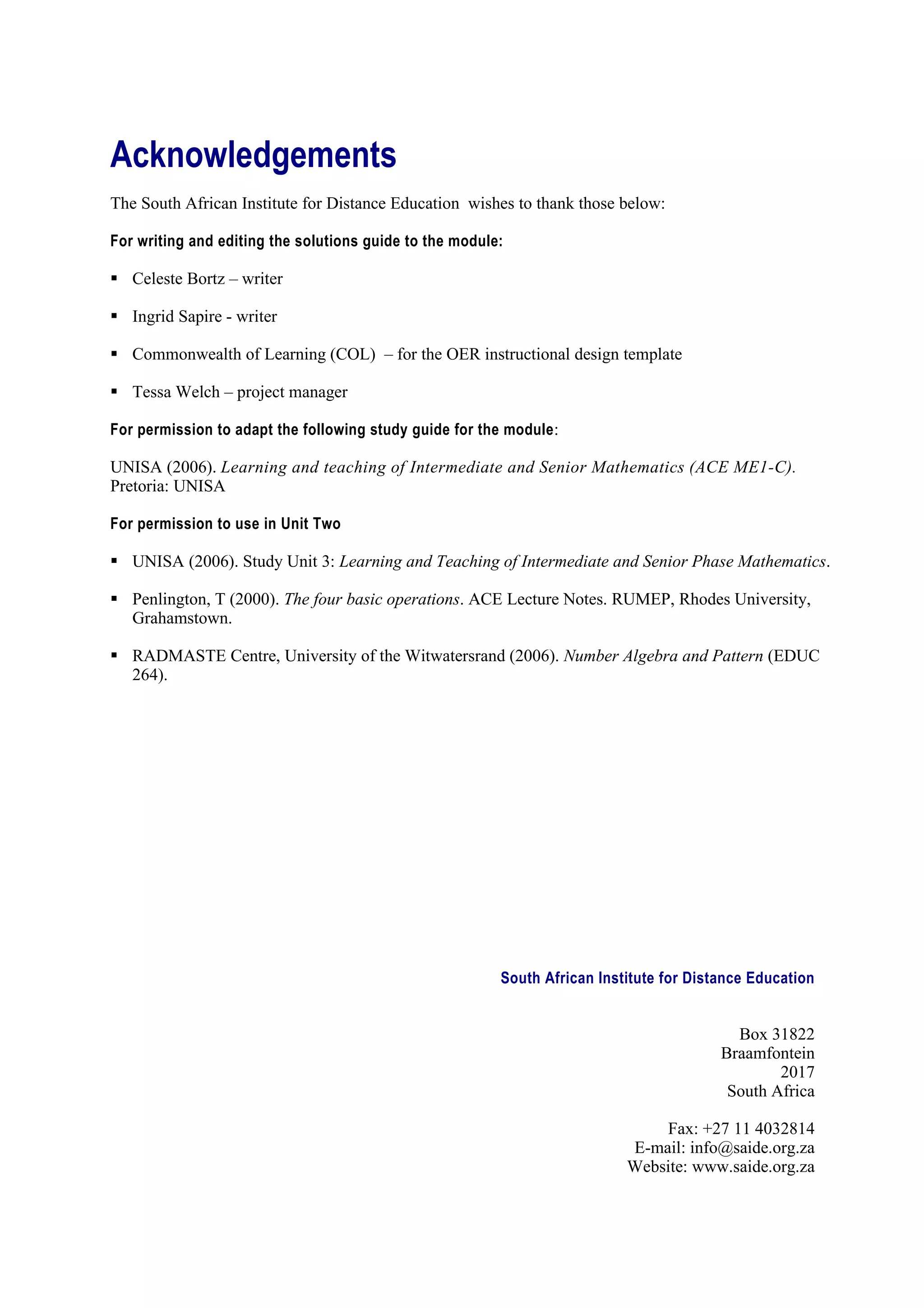 Acknowledgements
The South African Institute for Distance Education wishes to thank those below:

For writing and editing the solutions guide to the module:

 Celeste Bortz – writer

 Ingrid Sapire - writer

 Commonwealth of Learning (COL) – for the OER instructional design template

 Tessa Welch – project manager

For permission to adapt the following study guide for the module :

UNISA (2006). Learning and teaching of Intermediate and Senior Mathematics (ACE ME1-C).
Pretoria: UNISA

For permission to use in Unit Two

 UNISA (2006). Study Unit 3: Learning and Teaching of Intermediate and Senior Phase Mathematics.

 Penlington, T (2000). The four basic operations. ACE Lecture Notes. RUMEP, Rhodes University,
  Grahamstown.

 RADMASTE Centre, University of the Witwatersrand (2006). Number Algebra and Pattern (EDUC
  264).




                                                         South African Institute for Distance Education


                                                                                           Box 31822
                                                                                         Braamfontein
                                                                                                 2017
                                                                                          South Africa

                                                                               Fax: +27 11 4032814
                                                                           E-mail: info@saide.org.za
                                                                           Website: www.saide.org.za
 
