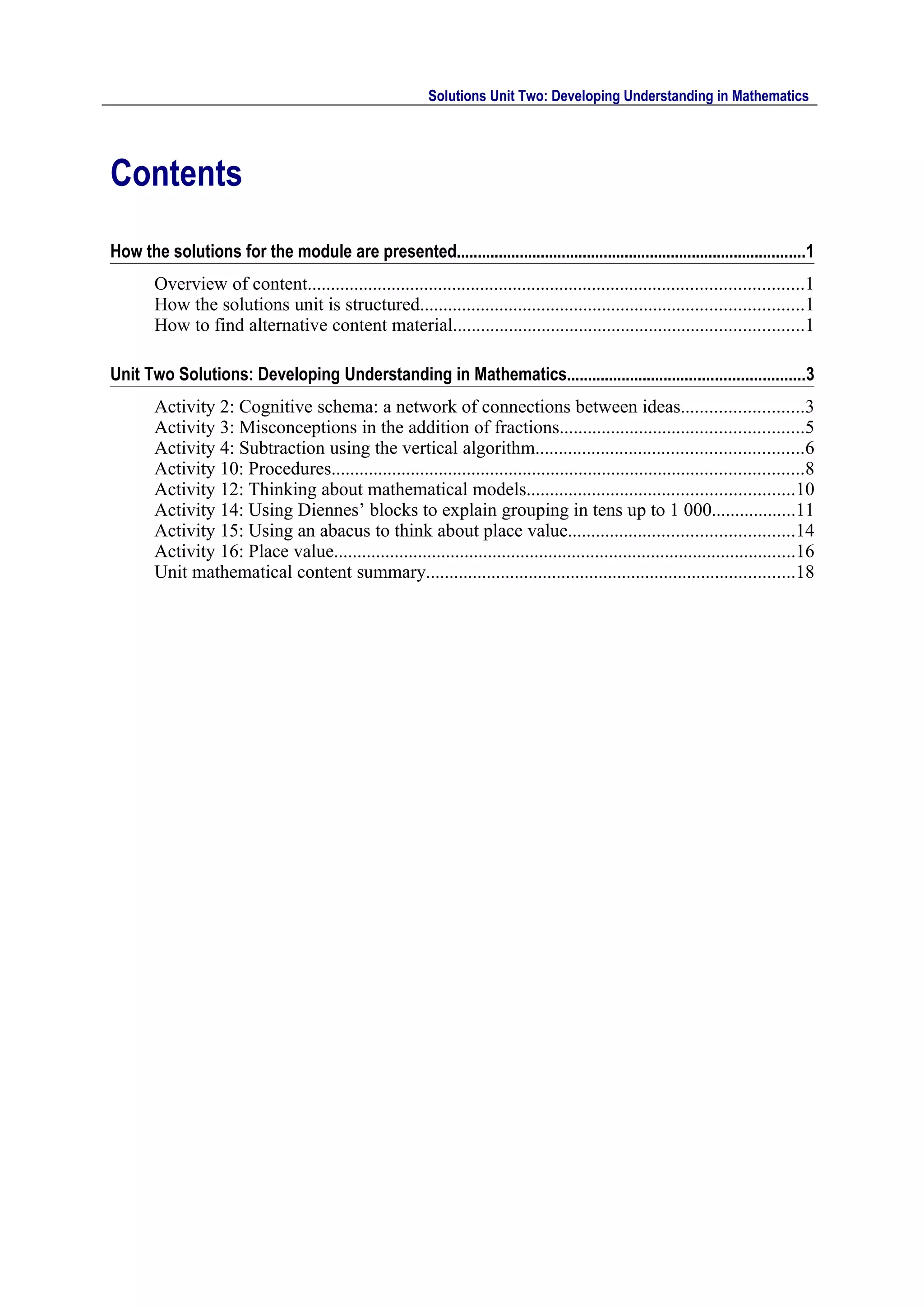 Solutions Unit Two: Developing Understanding in Mathematics




Contents
How the solutions for the module are presented...................................................................................1
        Overview of content..........................................................................................................1
        How the solutions unit is structured..................................................................................1
        How to find alternative content material...........................................................................1

Unit Two Solutions: Developing Understanding in Mathematics........................................................3
        Activity 2: Cognitive schema: a network of connections between ideas..........................3
        Activity 3: Misconceptions in the addition of fractions....................................................5
        Activity 4: Subtraction using the vertical algorithm.........................................................6
        Activity 10: Procedures.....................................................................................................8
        Activity 12: Thinking about mathematical models.........................................................10
        Activity 14: Using Diennes’ blocks to explain grouping in tens up to 1 000..................11
        Activity 15: Using an abacus to think about place value................................................14
        Activity 16: Place value...................................................................................................16
        Unit mathematical content summary...............................................................................18
 