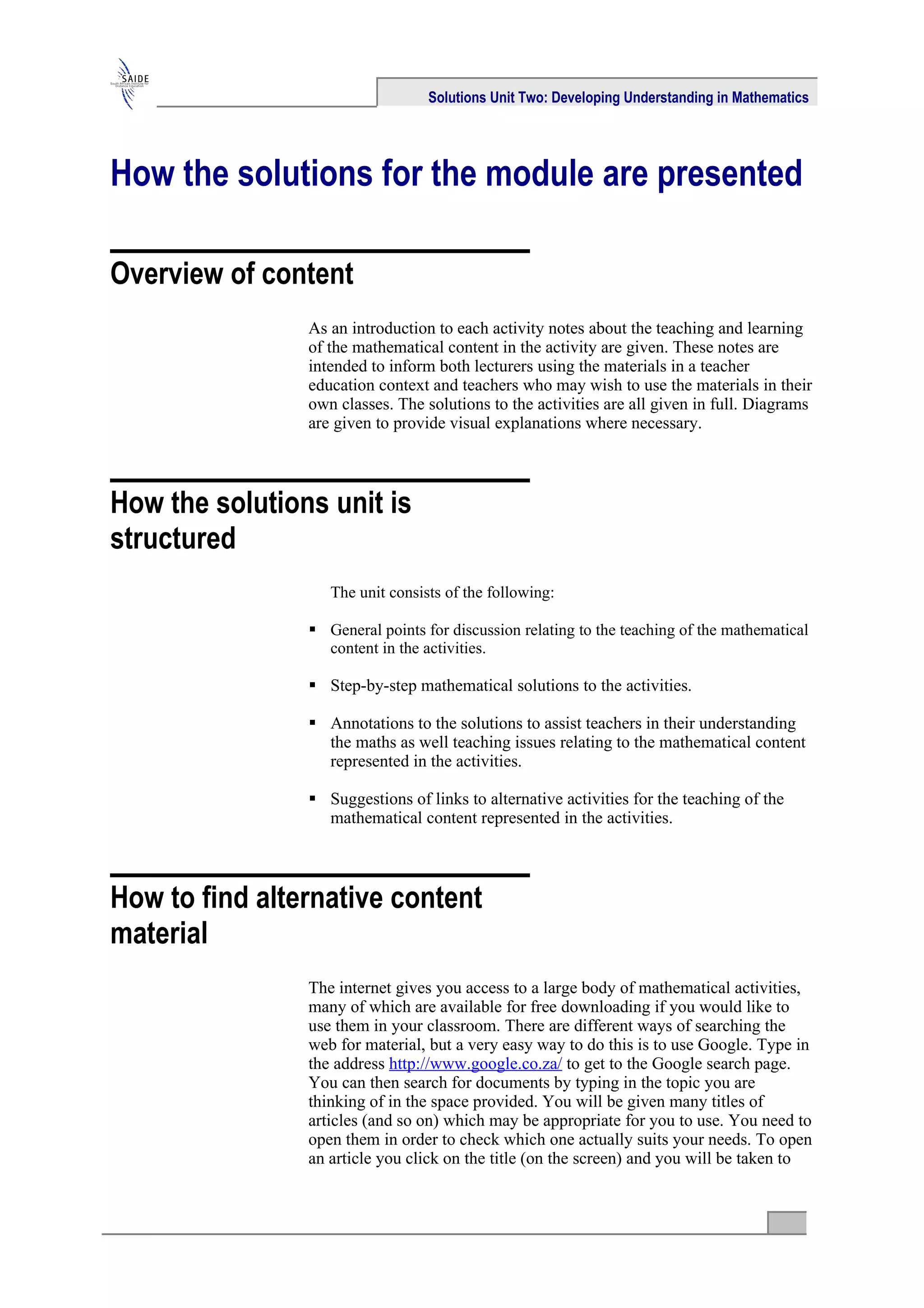 Solutions Unit Two: Developing Understanding in Mathematics




How the solutions for the module are presented

Overview of content
                As an introduction to each activity notes about the teaching and learning
                of the mathematical content in the activity are given. These notes are
                intended to inform both lecturers using the materials in a teacher
                education context and teachers who may wish to use the materials in their
                own classes. The solutions to the activities are all given in full. Diagrams
                are given to provide visual explanations where necessary.



How the solutions unit is
structured
                   The unit consists of the following:

                 General points for discussion relating to the teaching of the mathematical
                  content in the activities.

                 Step-by-step mathematical solutions to the activities.

                 Annotations to the solutions to assist teachers in their understanding
                  the maths as well teaching issues relating to the mathematical content
                  represented in the activities.

                 Suggestions of links to alternative activities for the teaching of the
                  mathematical content represented in the activities.



How to find alternative content
material
                The internet gives you access to a large body of mathematical activities,
                many of which are available for free downloading if you would like to
                use them in your classroom. There are different ways of searching the
                web for material, but a very easy way to do this is to use Google. Type in
                the address http://www.google.co.za/ to get to the Google search page.
                You can then search for documents by typing in the topic you are
                thinking of in the space provided. You will be given many titles of
                articles (and so on) which may be appropriate for you to use. You need to
                open them in order to check which one actually suits your needs. To open
                an article you click on the title (on the screen) and you will be taken to
 