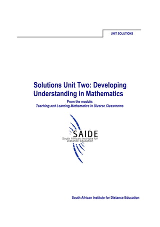 UNIT SOLUTIONS




Solutions Unit Two: Developing
Understanding in Mathematics
                    From the module:
Teaching and Learning Mathematics in Diverse Classrooms




                      South African Institute for Distance Education
 