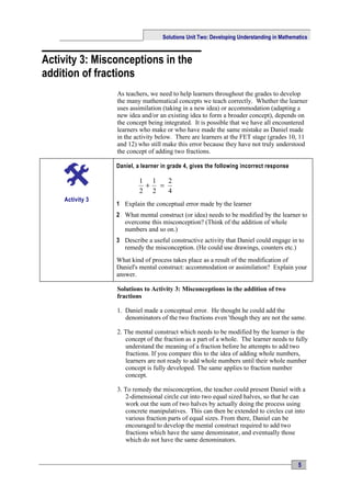 Solutions Unit Two: Developing Understanding in Mathematics



Activity 3: Misconceptions in the
addition of fractions
                 As teachers, we need to help learners throughout the grades to develop
                 the many mathematical concepts we teach correctly. Whether the learner
                 uses assimilation (taking in a new idea) or accommodation (adapting a
                 new idea and/or an existing idea to form a broader concept), depends on
                 the concept being integrated. It is possible that we have all encountered
                 learners who make or who have made the same mistake as Daniel made
                 in the activity below. There are learners at the FET stage (grades 10, 11
                 and 12) who still make this error because they have not truly understood
                 the concept of adding two fractions.

                 Daniel, a learner in grade 4, gives the following incorrect response

                         1 1   2
                          +  =
                         2 2   4
    Activity 3
                 1 Explain the conceptual error made by the learner
                 2 What mental construct (or idea) needs to be modified by the learner to
                   overcome this misconception? (Think of the addition of whole
                   numbers and so on.)
                 3 Describe a useful constructive activity that Daniel could engage in to
                   remedy the misconception. (He could use drawings, counters etc.)
                 What kind of process takes place as a result of the modification of
                 Daniel's mental construct: accommodation or assimilation? Explain your
                 answer.

                 Solutions to Activity 3: Misconceptions in the addition of two
                 fractions

                 1. Daniel made a conceptual error. He thought he could add the
                    denominators of the two fractions even 'though they are not the same.

                 2. The mental construct which needs to be modified by the learner is the
                    concept of the fraction as a part of a whole. The learner needs to fully
                    understand the meaning of a fraction before he attempts to add two
                    fractions. If you compare this to the idea of adding whole numbers,
                    learners are not ready to add whole numbers until their whole number
                    concept is fully developed. The same applies to fraction number
                    concept.

                 3. To remedy the misconception, the teacher could present Daniel with a
                    2-dimensional circle cut into two equal sized halves, so that he can
                    work out the sum of two halves by actually doing the process using
                    concrete manipulatives. This can then be extended to circles cut into
                    various fraction parts of equal sizes. From there, Daniel can be
                    encouraged to develop the mental construct required to add two
                    fractions which have the same denominator, and eventually those
                    which do not have the same denominators.


                                                                                          5
 