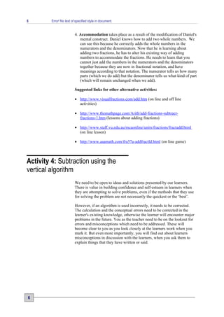 6        Error! No text of specified style in document.


                          4. Accommodation takes place as a result of the modification of Daniel's
                             mental construct. Daniel knows how to add two whole numbers. We
                             can see this because he correctly adds the whole numbers in the
                             numerators and the denominators. Now that he is learning about
                             adding two fractions, he has to alter his existing way of adding
                             numbers to accommodate the fractions. He needs to learn that you
                             cannot just add the numbers in the numerators and the denominators
                             together because they are now in fractional notation, and have
                             meanings according to that notation. The numerator tells us how many
                             parts (which we do add) but the denominator tells us what kind of part
                             (which will remain unchanged when we add).

                          Suggested links for other alternative activities:

                          • http://www.visualfractions.com/add.htm (on line and off line
                            activities)

                          • http://www.themathpage.com/Arith/add-fractions-subtract-
                            fractions-1.htm (lessons about adding fractions)

                          • http://www.staff.vu.edu.au/mcaonline/units/fractions/fractadd.html
                            (on line lesson)

                          • http://www.aaamath.com/fra57a-addfractld.html (on line game)



Activity 4: Subtraction using the
vertical algorithm
                          We need to be open to ideas and solutions presented by our learners.
                          There is value in building confidence and self-esteem in learners when
                          they are attempting to solve problems, even if the methods that they use
                          for solving the problem are not necessarily the quickest or the ‘best’.

                          However, if an algorithm is used incorrectly, it needs to be corrected.
                          The calculation and the conceptual errors need to be corrected in the
                          learner's existing knowledge, otherwise the learner will encounter major
                          problems in the future. You as the teacher need to be on the lookout for
                          errors and misconceptions which need to be addressed. These will
                          become clear to you as you look closely at the learners work when you
                          mark it. But even more importantly, you will find out about learners
                          misconceptions in discussion with the learners, when you ask them to
                          explain things that they have written or said.




6
 