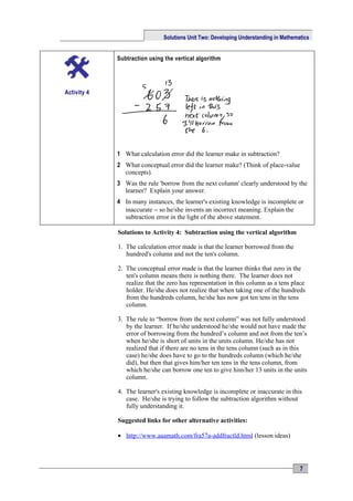 Solutions Unit Two: Developing Understanding in Mathematics


             Subtraction using the vertical algorithm




Activity 4




             1 What calculation error did the learner make in subtraction?
             2 What conceptual error did the learner make? (Think of place-value
               concepts).
             3 Was the rule 'borrow from the next column' clearly understood by the
               learner? Explain your answer.
             4 In many instances, the learner's existing knowledge is incomplete or
               inaccurate − so he/she invents an incorrect meaning. Explain the
               subtraction error in the light of the above statement.

             Solutions to Activity 4: Subtraction using the vertical algorithm

             1. The calculation error made is that the learner borrowed from the
                hundred's column and not the ten's column.

             2. The conceptual error made is that the learner thinks that zero in the
                ten's column means there is nothing there. The learner does not
                realize that the zero has representation in this column as a tens place
                holder. He/she does not realize that when taking one of the hundreds
                from the hundreds column, he/she has now got ten tens in the tens
                column.

             3. The rule to “borrow from the next column” was not fully understood
                by the learner. If he/she understood he/she would not have made the
                error of borrowing from the hundred’s column and not from the ten’s
                when he/she is short of units in the units column. He/she has not
                realized that if there are no tens in the tens column (such as in this
                case) he/she does have to go to the hundreds column (which he/she
                did), but then that gives him/her ten tens in the tens column, from
                which he/she can borrow one ten to give him/her 13 units in the units
                column.

             4. The learner's existing knowledge is incomplete or inaccurate in this
                case. He/she is trying to follow the subtraction algorithm without
                fully understanding it.

             Suggested links for other alternative activities:

             • http://www.aaamath.com/fra57a-addfractld.html (lesson ideas)




                                                                                      7
 