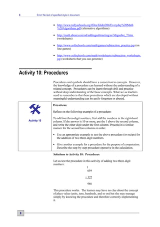 8          Error! No text of specified style in document.


                            • http://www.tullyschools.org/tfiles/folder204/Everyday%20Math
                              %20Algorithms.pdf (alternative algorithms)

                            • http://math.about.com/od/addingsubtracting/ss/3digsubre_7.htm
                              (worksheets)

                            • http://www.softschools.com/math/games/subtraction_practice.jsp (on
                              line games)

                            • http://www.softschools.com/math/worksheets/subtraction_worksheets.
                              jsp (worksheets that you can generate)



Activity 10: Procedures
                            Procedures and symbols should have a connection to concepts. However,
                            the knowledge of a procedure can learned without the understanding of a
                            related concept. Procedures can be learnt through drill and practice
                            without deep understanding of the basic concepts. What we as teachers
                            need to remember is that these procedures which are developed without
                            meaningful understanding can be easily forgotten or abused.

                            Procedures

                            Reflect on the following example of a procedure:

                            To add two three-digit numbers, first add the numbers in the right-hand
    Activity 10             column. If the answer is 10 or more, put the 1 above the second column,
                            and write the other digit under the first column. Proceed in a similar
                            manner for the second two columns in order.

                             Use an appropriate example to test the above procedure (or recipe) for
                              the addition of two three-digit numbers.

                             Give another example for a procedure for the purpose of computation.
                              Describe the step-by-step procedure operative in the calculation.

                            Solutions to Activity 10: Procedures

                            Let us test the procedure in this activity of adding two three-digit
                            numbers:
                                                          1
                                                          659

                                                            + 327

                                                             986

                            This procedure works. The learner may have no clue about the concept
                            of place value (units, tens, hundreds, and so on) but she may manage
                            simply by knowing the procedure and therefore correctly implementing
                            it.



8
 