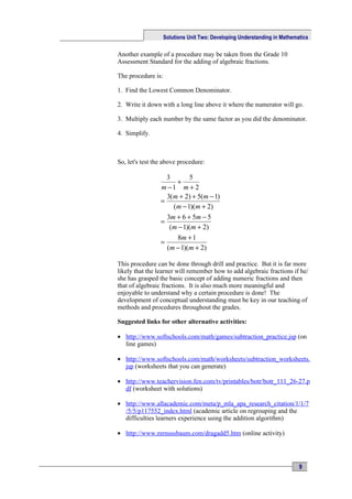 Solutions Unit Two: Developing Understanding in Mathematics

Another example of a procedure may be taken from the Grade 10
Assessment Standard for the adding of algebraic fractions.

The procedure is:

1. Find the Lowest Common Denominator.

2. Write it down with a long line above it where the numerator will go.

3. Multiply each number by the same factor as you did the denominator.

4. Simplify.



So, let's test the above procedure:

                   3       5
                      +
                 m −1 m + 2
                   3(m + 2) + 5(m − 1)
                 =
                     (m − 1)(m + 2)
                   3m + 6 + 5m − 5
                 =
                    (m − 1)(m + 2)
                       8m + 1
                 =
                   (m − 1)(m + 2)

This procedure can be done through drill and practice. But it is far more
likely that the learner will remember how to add algebraic fractions if he/
she has grasped the basic concept of adding numeric fractions and then
that of algebraic fractions. It is also much more meaningful and
enjoyable to understand why a certain procedure is done! The
development of conceptual understanding must be key in our teaching of
methods and procedures throughout the grades.

Suggested links for other alternative activities:

• http://www.softschools.com/math/games/subtraction_practice.jsp (on
  line games)

• http://www.softschools.com/math/worksheets/subtraction_worksheets.
  jsp (worksheets that you can generate)

• http://www.teachervision.fen.com/tv/printables/botr/botr_111_26-27.p
  df (worksheet with solutions)

• http://www.allacademic.com/meta/p_mla_apa_research_citation/1/1/7
  /5/5/p117552_index.html (academic article on regrouping and the
  difficulties learners experience using the addition algorithm)

• http://www.mrnussbaum.com/dragadd5.htm (online activity)




                                                                           9
 