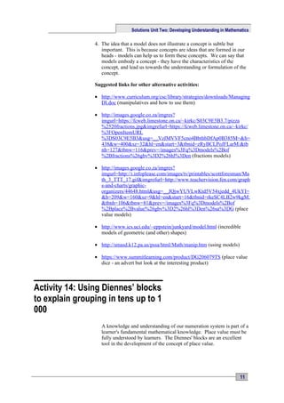 Solutions Unit Two: Developing Understanding in Mathematics

                4. The idea that a model does not illustrate a concept is subtle but
                   important. This is because concepts are ideas that are formed in our
                   heads - models can help us to form these concepts. We can say that
                   models embody a concept - they have the characteristics of the
                   concept, and lead us towards the understanding or formulation of the
                   concept.

                Suggested links for other alternative activities:

                • http://www.curriculum.org/csc/library/strategies/downloads/Managing
                  DI.doc (manipulatives and how to use them)

                • http://images.google.co.za/imgres?
                  imgurl=https://fcweb.limestone.on.ca/~kirkc/S03C9E5B3.7/pizza
                  %2520fractions.jpg&imgrefurl=https://fcweb.limestone.on.ca/~kirkc/
                  %3FOpenItemURL
                  %3DS03C9E5B3&usg=__VzIMVVF5cno4BbthbDfAp0B385M=&h=
                  438&w=400&sz=32&hl=en&start=3&tbnid=zRyBCLPoJFLarM:&tb
                  nh=127&tbnw=116&prev=/images%3Fq%3Dmodels%2Bof
                  %2Bfractions%26gbv%3D2%26hl%3Den (fractions models)

                • http://images.google.co.za/imgres?
                  imgurl=http://i.infoplease.com/images/tv/printables/scottforesman/Ma
                  th_3_TTT_17.gif&imgrefurl=http://www.teachervision.fen.com/graph
                  s-and-charts/graphic-
                  organizers/44648.html&usg=__JQjwYUVLwKtd5V54xjedd_4UkYI=
                  &h=209&w=160&sz=9&hl=en&start=16&tbnid=rkeSC4LB2w9kgM:
                  &tbnh=106&tbnw=81&prev=/images%3Fq%3Dmodels%2Bof
                  %2Bplace%2Bvalue%26gbv%3D2%26hl%3Den%26sa%3DG (place
                  value models)

                • http://www.ics.uci.edu/~eppstein/junkyard/model.html (incredible
                  models of geometric (and other) shapes)

                • http://smasd.k12.pa.us/pssa/html/Math/manip.htm (using models)

                • https://www.summitlearning.com/product/DG206079TS (place value
                  dice - an advert but look at the interesting product)



Activity 14: Using Diennes’ blocks
to explain grouping in tens up to 1
000
                   A knowledge and understanding of our numeration system is part of a
                   learner's fundamental mathematical knowledge. Place value must be
                   fully understood by learners. The Diennes' blocks are an excellent
                   tool in the development of the concept of place value.




                                                                                       11
 