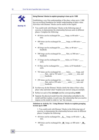 12          Error! No text of specified style in document.



                             Using Diennes’ blocks to explain grouping in tens up to 1 000

                             Establishing a very firm understanding of the place values up to 1 000
                             lays an excellent foundation for further understanding of place value.
                             Activities with Diennes’ blocks can be useful in this regard.
     Activity 14
                             1 You could work with Diennes’ blocks in the following type of
                               exercise, to demonstrate the relationship between units in different
                               places. Complete the following:
                                  60 tinies can be exchanged for _____ longs, so 60 units = ____
                                      tens.

                                  480 tinies can be exchanged for _____ longs, so 480 units = ____
                                      tens.

                                  40 longs can be exchanged for _____ flats, so 40 tens = ____
                                      hundreds.

                                  500 longs can be exchanged for _____ flats, so 500 tens = ____
                                      hundreds.

                                  33 longs can be exchanged for _____ tinies, so 33 tens = ____
                                      units.

                                  83 flats can be exchanged for _____ tinies, so 83 hundreds = ____
                                      units.

                                  765 tinies can be exchanged for _____ tinies, _____ longs, and
                                      _____ flats, and so 765 units = _____ units, ____ tens, and
                                      _____ hundreds.

                                  299 tinies can be exchanged for _____ tinies, _____ longs, and
                                      _____ flats, and so 299 units = _____ units, ____ tens, and
                                      _____ hundreds.
                             2 In what way do the Diennes’ blocks clarify the ideas of face value,
                               place value and total value? Explain your answer using an example.
                             3 Reflect on each of the concepts and the corresponding model.
                             4 Separate the physical model from the relationship embedded in the
                               model and then explain, in each case, the relationship that you need to
                               impose on the model in order to ‘see’ the concept.
                             Solutions to Activity 14: Using Diennes' blocks to explain grouping
                             in tens up to 1000
                                    1. You could work with Diennes’ blocks in the following type of
                                    exercise, to demonstrate the relationship between units in different
                                    places. Complete the following:
                                  60 tinies can be exchanged for __6___ longs, so 60 units = __6__
                                      tens.

                                  480 tinies can be exchanged for _48_ longs, so 480 units = _48_
                                      tens.


12
 