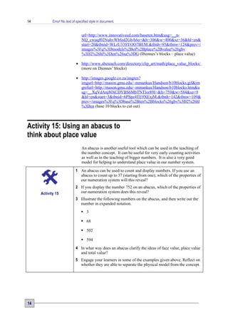 14          Error! No text of specified style in document.


                                 url=http://www.innovativeed.com/baseten.htm&usg=__n-
                                 NQ_cwuqf02NuhvWbfed2GbA6o=&h=306&w=400&sz=36&hl=en&
                                 start=20&tbnid=WLrU33SYOO7BEM:&tbnh=95&tbnw=124&prev=/
                                 images%3Fq%3Dmodels%2Bof%2Bplace%2Bvalue%26gbv
                                 %3D2%26hl%3Den%26sa%3DG (Diennes’s blocks – place value)

                             • http://www.abcteach.com/directory/clip_art/math/place_value_blocks/
                               (more on Diennes’ blocks)

                             • http://images.google.co.za/imgres?
                               imgurl=http://mason.gmu.edu/~mmankus/Handson/b10blocks.gif&im
                               grefurl=http://mason.gmu.edu/~mmankus/Handson/b10blocks.htm&u
                               sg=__XqVdAnj8OiCDYBS6MbTNTlor89I=&h=759&w=584&sz=9
                               &hl=en&start=3&tbnid=6PSpz4TE9XExjM:&tbnh=142&tbnw=109&
                               prev=/images%3Fq%3Dbase%2Bten%2Bblocks%26gbv%3D2%26hl
                               %3Den (base 10 blocks to cut out)



Activity 15: Using an abacus to
think about place value
                                 An abacus is another useful tool which can be used in the teaching of
                                 the number concept. It can be useful for very early counting activities
                                 as well as in the teaching of bigger numbers. It is also a very good
                                 model for helping to understand place value in our number system.

                             1 An abacus can be used to count and display numbers. If you use an
                               abacus to count up to 37 (starting from one), which of the properties of
                               our numeration system will this reveal?
                             2 If you display the number 752 on an abacus, which of the properties of
     Activity 15               our numeration system does this reveal?
                             3 Illustrate the following numbers on the abacus, and then write out the
                               number in expanded notation.
                                  3

                                  68

                                  502

                                  594
                             4 In what way does an abacus clarify the ideas of face value, place value
                               and total value?
                             5 Engage your learners in some of the examples given above. Reflect on
                               whether they are able to separate the physical model from the concept.




14
 