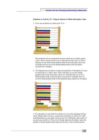 Solutions Unit Two: Developing Understanding in Mathematics




Solutions to Activity 15: Using an abacus to think about place value

1. If we use an abacus to count up to 37 ie:




   The properties of our numeration system which are revealed is place
   value - those of tens (in this case 3) and units (in this case 7). This is
   because we see three beads pushed aside in the units place (first row
   of beads) and we see seven beads pushed aside in the tens place
   (second row of beads).

2. 752 displayed on an abacus reveals the properties of hundreds (7), tens
   (5) and units (2) - place value. This is because we see two beads
   pushed aside in the units place (first row of beads) and we see five
   beads pushed aside in the tens place (second row of beads) and we
   see five beads pushed aside in the hundreds place (third row of beads).




3. You should try to get hold of an abacus to use in the teaching of place
value. Maybe there is one is a storeroom somewhere at school. It is also
something that you can make using wood, wire and beads, quite easily, if
you put your mind to it. The rows of beads represent the place value, the
number of beads pushed aside represent the face value, and the person



                                                                          15
 
