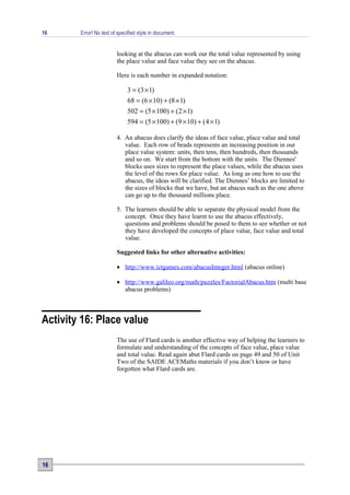 16      Error! No text of specified style in document.


                         looking at the abacus can work out the total value represented by using
                         the place value and face value they see on the abacus.

                         Here is each number in expanded notation:

                              3 = (3 × 1)
                              68 = (6 × 10) + (8 × 1)
                              502 = (5 × 100) + ( 2 × 1)
                              594 = (5 × 100) + (9 × 10) + (4 × 1)

                         4. An abacus does clarify the ideas of face value, place value and total
                            value. Each row of beads represents an increasing position in our
                            place value system: units, then tens, then hundreds, then thousands
                            and so on. We start from the bottom with the units. The Diennes'
                            blocks uses sizes to represent the place values, while the abacus uses
                            the level of the rows for place value. As long as one how to use the
                            abacus, the ideas will be clarified. The Diennes’ blocks are limited to
                            the sizes of blocks that we have, but an abacus such as the one above
                            can go up to the thousand millions place.

                         5. The learners should be able to separate the physical model from the
                            concept. Once they have learnt to use the abacus effectively,
                            questions and problems should be posed to them to see whether or not
                            they have developed the concepts of place value, face value and total
                            value.

                         Suggested links for other alternative activities:

                         • http://www.ictgames.com/abacusInteger.html (abacus online)

                         • http://www.galileo.org/math/puzzles/FactorialAbacus.htm (multi base
                           abacus problems)



Activity 16: Place value
                         The use of Flard cards is another effective way of helping the learners to
                         formulate and understanding of the concepts of face value, place value
                         and total value. Read again abut Flard cards on page 49 and 50 of Unit
                         Two of the SAIDE ACEMaths materials if you don’t know or have
                         forgotten what Flard cards are.




16
 